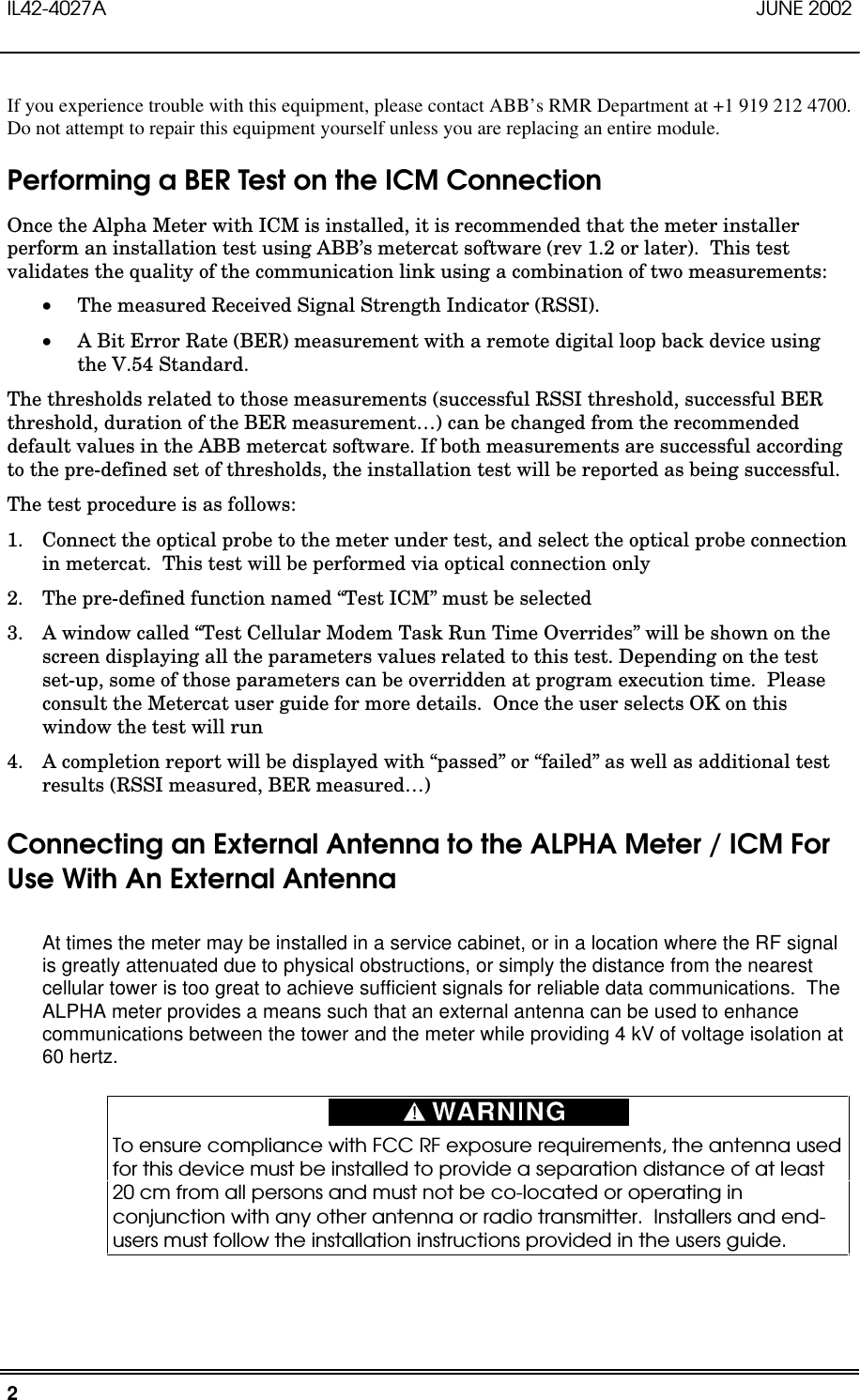 IL42-4027A JUNE 20022If you experience trouble with this equipment, please contact ABB’s RMR Department at +1 919 212 4700.Do not attempt to repair this equipment yourself unless you are replacing an entire module.Performing a BER Test on the ICM ConnectionOnce the Alpha Meter with ICM is installed, it is recommended that the meter installerperform an installation test using ABB’s metercat software (rev 1.2 or later).  This testvalidates the quality of the communication link using a combination of two measurements: The measured Received Signal Strength Indicator (RSSI). A Bit Error Rate (BER) measurement with a remote digital loop back device usingthe V.54 Standard.The thresholds related to those measurements (successful RSSI threshold, successful BERthreshold, duration of the BER measurement…) can be changed from the recommendeddefault values in the ABB metercat software. If both measurements are successful accordingto the pre-defined set of thresholds, the installation test will be reported as being successful.The test procedure is as follows:1. Connect the optical probe to the meter under test, and select the optical probe connectionin metercat.  This test will be performed via optical connection only2. The pre-defined function named “Test ICM” must be selected3. A window called “Test Cellular Modem Task Run Time Overrides” will be shown on thescreen displaying all the parameters values related to this test. Depending on the testset-up, some of those parameters can be overridden at program execution time.  Pleaseconsult the Metercat user guide for more details.  Once the user selects OK on thiswindow the test will run4. A completion report will be displayed with “passed” or “failed” as well as additional testresults (RSSI measured, BER measured…)Connecting an External Antenna to the ALPHA Meter / ICM ForUse With An External AntennaAt times the meter may be installed in a service cabinet, or in a location where the RF signalis greatly attenuated due to physical obstructions, or simply the distance from the nearestcellular tower is too great to achieve sufficient signals for reliable data communications.  TheALPHA meter provides a means such that an external antenna can be used to enhancecommunications between the tower and the meter while providing 4 kV of voltage isolation at60 hertz.To ensure compliance with FCC RF exposure requirements, the antenna usedfor this device must be installed to provide a separation distance of at least20 cm from all persons and must not be co-located or operating inconjunction with any other antenna or radio transmitter.  Installers and end-users must follow the installation instructions provided in the users guide.