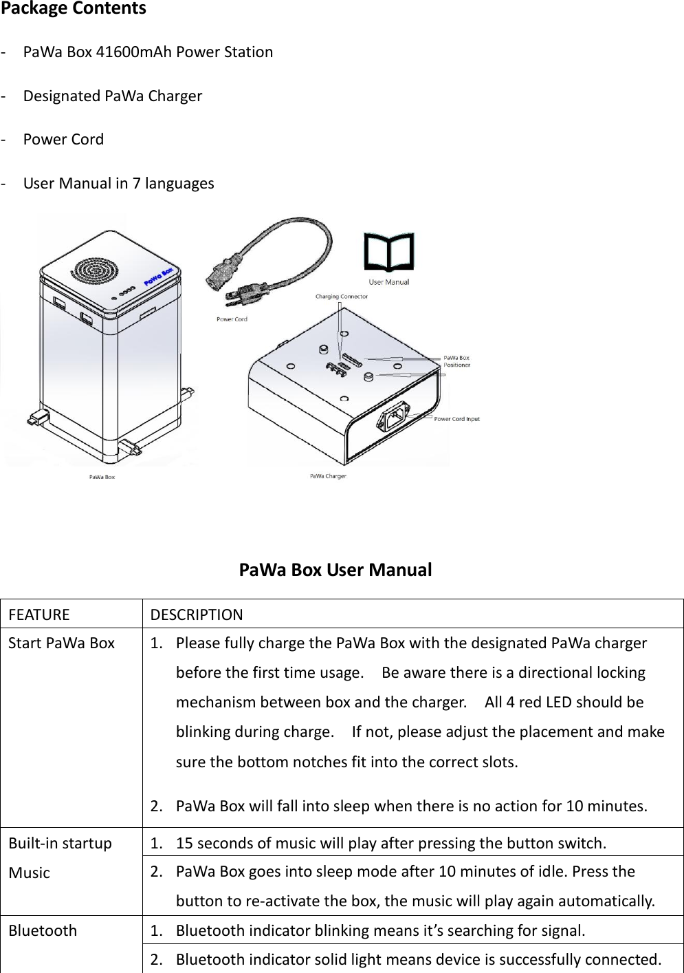 Package Contents -  PaWa Box 41600mAh Power Station -  Designated PaWa Charger -  Power Cord -  User Manual in 7 languages   PaWa Box User Manual FEATURE DESCRIPTION Start PaWa Box 1. Please fully charge the PaWa Box with the designated PaWa charger before the first time usage.    Be aware there is a directional locking mechanism between box and the charger.    All 4 red LED should be blinking during charge.    If not, please adjust the placement and make sure the bottom notches fit into the correct slots. 2. PaWa Box will fall into sleep when there is no action for 10 minutes. 3. Press the only button on the PaWa Box to turn on the PaWa BOX Built-in startup Music 1. 15 seconds of music will play after pressing the button switch. 2. PaWa Box goes into sleep mode after 10 minutes of idle. Press the button to re-activate the box, the music will play again automatically. Bluetooth 1. Bluetooth indicator blinking means it’s searching for signal.   2. Bluetooth indicator solid light means device is successfully connected. 