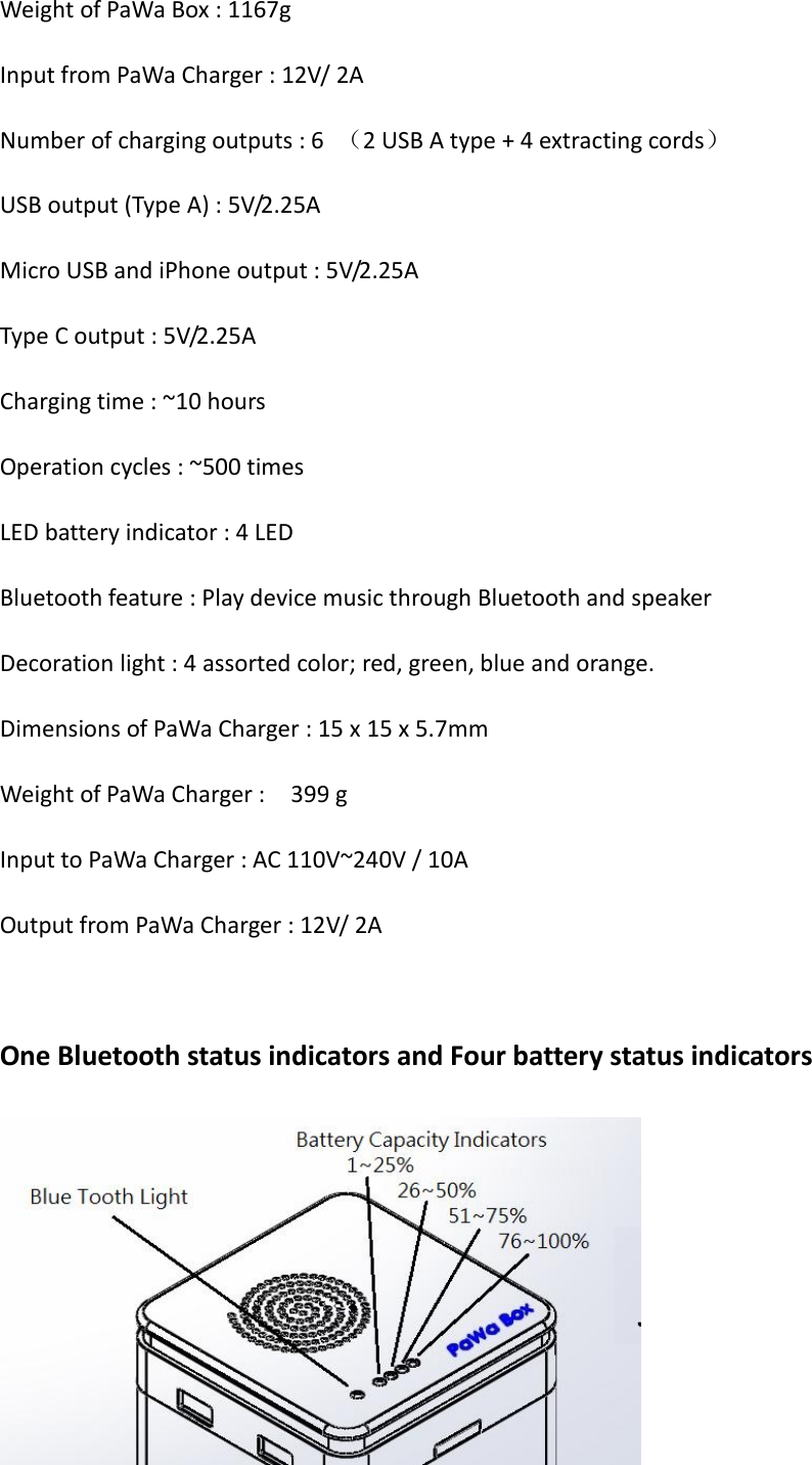Weight of PaWa Box : 1167g Input from PaWa Charger : 12V/ 2A Number of charging outputs : 6  （2 USB A type + 4 extracting cords） USB output (Type A) : 5V/2.25A Micro USB and iPhone output : 5V/2.25A Type C output : 5V/2.25A Charging time : ~10 hours Operation cycles : ~500 times LED battery indicator : 4 LED Bluetooth feature : Play device music through Bluetooth and speaker Decoration light : 4 assorted color; red, green, blue and orange. Dimensions of PaWa Charger : 15 x 15 x 5.7mm Weight of PaWa Charger :    399 g Input to PaWa Charger : AC 110V~240V / 10A Output from PaWa Charger : 12V/ 2A  One Bluetooth status indicators and Four battery status indicators  