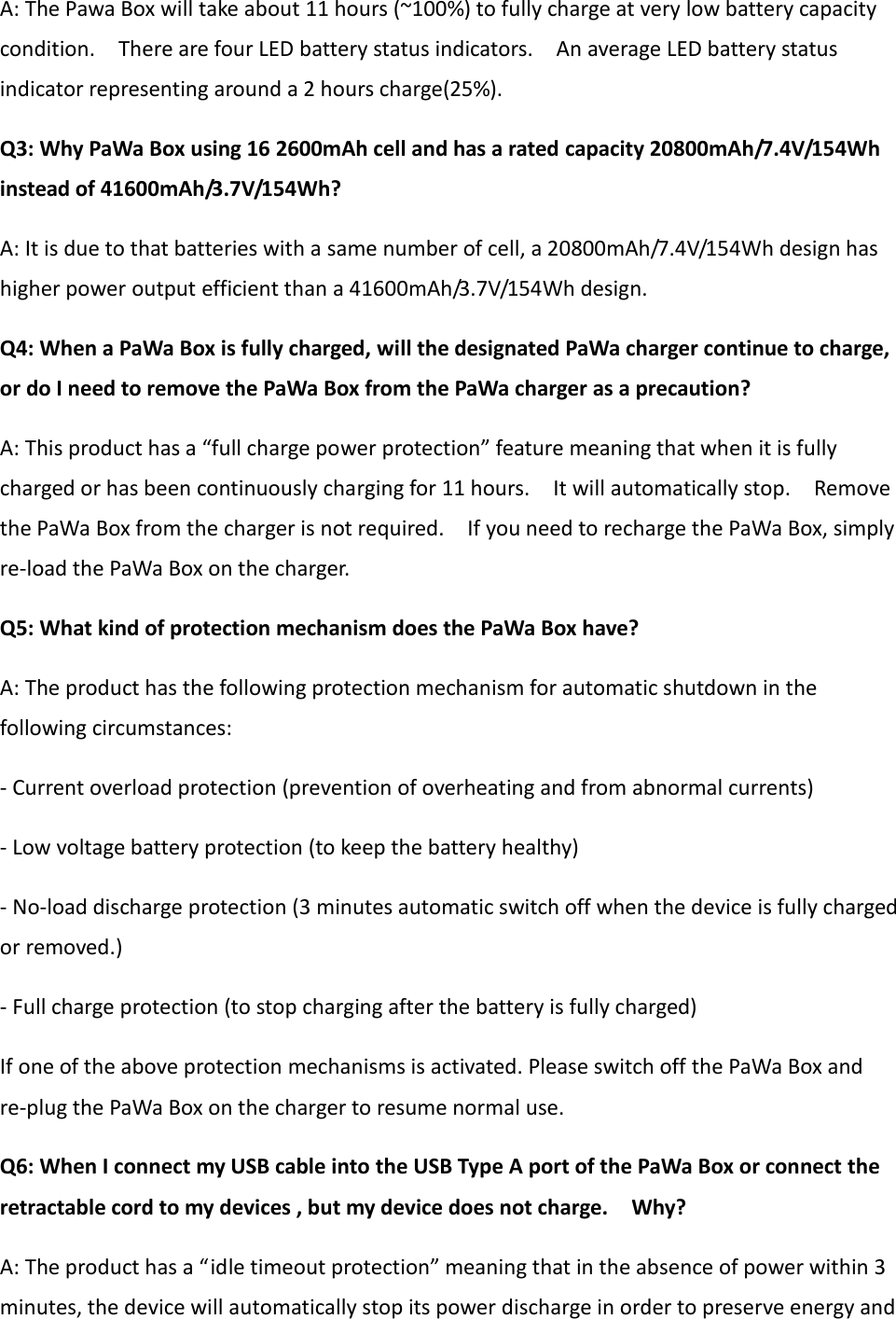 A: The Pawa Box will take about 11 hours (~100%) to fully charge at very low battery capacity condition.    There are four LED battery status indicators.    An average LED battery status indicator representing around a 2 hours charge(25%). Q3: Why PaWa Box using 16 2600mAh cell and has a rated capacity 20800mAh/7.4V/154Wh instead of 41600mAh/3.7V/154Wh? A: It is due to that batteries with a same number of cell, a 20800mAh/7.4V/154Wh design has higher power output efficient than a 41600mAh/3.7V/154Wh design. Q4: When a PaWa Box is fully charged, will the designated PaWa charger continue to charge, or do I need to remove the PaWa Box from the PaWa charger as a precaution? A: This product has a “full charge power protection” feature meaning that when it is fully charged or has been continuously charging for 11 hours.    It will automatically stop.    Remove the PaWa Box from the charger is not required.    If you need to recharge the PaWa Box, simply re-load the PaWa Box on the charger. Q5: What kind of protection mechanism does the PaWa Box have? A: The product has the following protection mechanism for automatic shutdown in the following circumstances: - Current overload protection (prevention of overheating and from abnormal currents) - Low voltage battery protection (to keep the battery healthy)   - No-load discharge protection (3 minutes automatic switch off when the device is fully charged or removed.) - Full charge protection (to stop charging after the battery is fully charged) If one of the above protection mechanisms is activated. Please switch off the PaWa Box and re-plug the PaWa Box on the charger to resume normal use. Q6: When I connect my USB cable into the USB Type A port of the PaWa Box or connect the retractable cord to my devices , but my device does not charge.    Why? A: The product has a “idle timeout protection” meaning that in the absence of power within 3 minutes, the device will automatically stop its power discharge in order to preserve energy and 