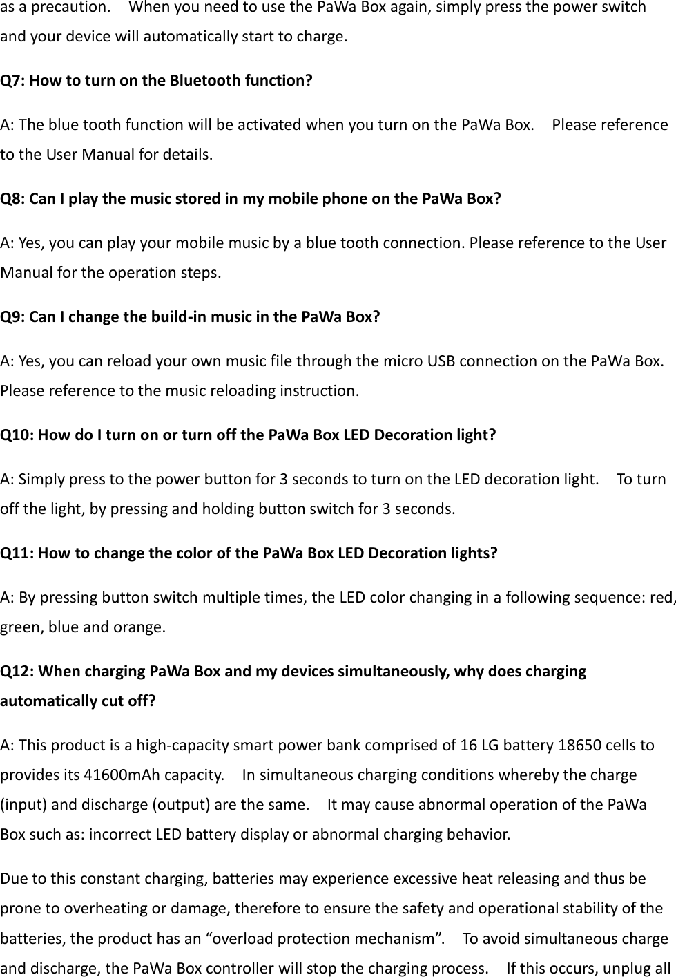 as a precaution.    When you need to use the PaWa Box again, simply press the power switch and your device will automatically start to charge. Q7: How to turn on the Bluetooth function? A: The blue tooth function will be activated when you turn on the PaWa Box.    Please reference to the User Manual for details. Q8: Can I play the music stored in my mobile phone on the PaWa Box? A: Yes, you can play your mobile music by a blue tooth connection. Please reference to the User Manual for the operation steps. Q9: Can I change the build-in music in the PaWa Box? A: Yes, you can reload your own music file through the micro USB connection on the PaWa Box. Please reference to the music reloading instruction. Q10: How do I turn on or turn off the PaWa Box LED Decoration light? A: Simply press to the power button for 3 seconds to turn on the LED decoration light.    To turn off the light, by pressing and holding button switch for 3 seconds. Q11: How to change the color of the PaWa Box LED Decoration lights? A: By pressing button switch multiple times, the LED color changing in a following sequence: red, green, blue and orange. Q12: When charging PaWa Box and my devices simultaneously, why does charging automatically cut off? A: This product is a high-capacity smart power bank comprised of 16 LG battery 18650 cells to provides its 41600mAh capacity.    In simultaneous charging conditions whereby the charge (input) and discharge (output) are the same.    It may cause abnormal operation of the PaWa Box such as: incorrect LED battery display or abnormal charging behavior. Due to this constant charging, batteries may experience excessive heat releasing and thus be prone to overheating or damage, therefore to ensure the safety and operational stability of the batteries, the product has an “overload protection mechanism”.    To avoid simultaneous charge and discharge, the PaWa Box controller will stop the charging process.    If this occurs, unplug all 