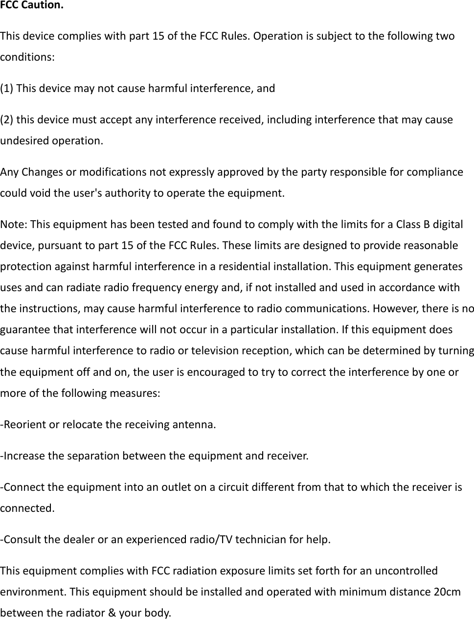  FCC Caution. This device complies with part 15 of the FCC Rules. Operation is subject to the following two conditions:   (1) This device may not cause harmful interference, and   (2) this device must accept any interference received, including interference that may cause undesired operation. Any Changes or modifications not expressly approved by the party responsible for compliance could void the user&apos;s authority to operate the equipment. Note: This equipment has been tested and found to comply with the limits for a Class B digital device, pursuant to part 15 of the FCC Rules. These limits are designed to provide reasonable protection against harmful interference in a residential installation. This equipment generates uses and can radiate radio frequency energy and, if not installed and used in accordance with the instructions, may cause harmful interference to radio communications. However, there is no guarantee that interference will not occur in a particular installation. If this equipment does cause harmful interference to radio or television reception, which can be determined by turning the equipment off and on, the user is encouraged to try to correct the interference by one or more of the following measures: -Reorient or relocate the receiving antenna. -Increase the separation between the equipment and receiver. -Connect the equipment into an outlet on a circuit different from that to which the receiver is connected. -Consult the dealer or an experienced radio/TV technician for help. This equipment complies with FCC radiation exposure limits set forth for an uncontrolled environment. This equipment should be installed and operated with minimum distance 20cm between the radiator &amp; your body.      