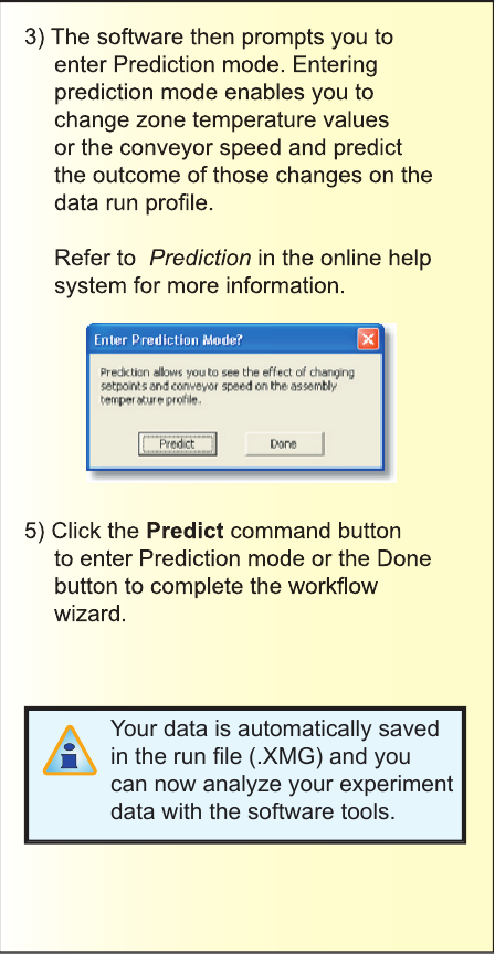 3) The software then prompts you to enter Prediction mode. Entering prediction mode enables you to change zone temperature values or the conveyor speed and predict the outcome of those changes on the data run proﬁ le. Refer to  Prediction in the online help system for more information.5) Click the Predict command button to enter Prediction mode or the Done button to complete the workﬂ ow wizard.Your data is automatically saved in the run ﬁ le (.XMG) and you can now analyze your experiment data with the software tools.