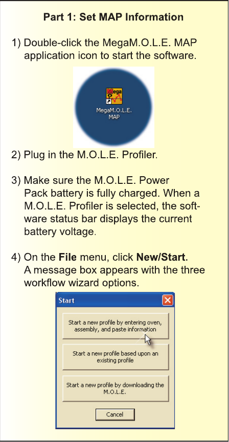 Part 1: Set MAP Information1) Double-click the MegaM.O.L.E. MAPapplication icon to start the software.2) Plug in the M.O.L.E. Proﬁ ler.3) Make sure the M.O.L.E. PowerPack battery is fully charged. When a M.O.L.E. Proﬁ ler is selected, the soft-ware status bar displays the current battery voltage.4) On the File menu, click New/Start. A message box appears with the three workﬂ ow wizard options.