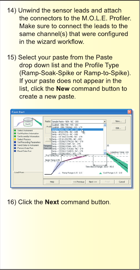 14) Unwind the sensor leads and attach the connectors to the M.O.L.E. Proﬁ ler. Make sure to connect the leads to the same channel(s) that were conﬁ gured in the wizard workﬂ ow.15) Select your paste from the Paste drop down list and the Proﬁ le Type (Ramp-Soak-Spike or Ramp-to-Spike). If your paste does not appear in the list, click the New command button to create a new paste.16) Click the Next command button.