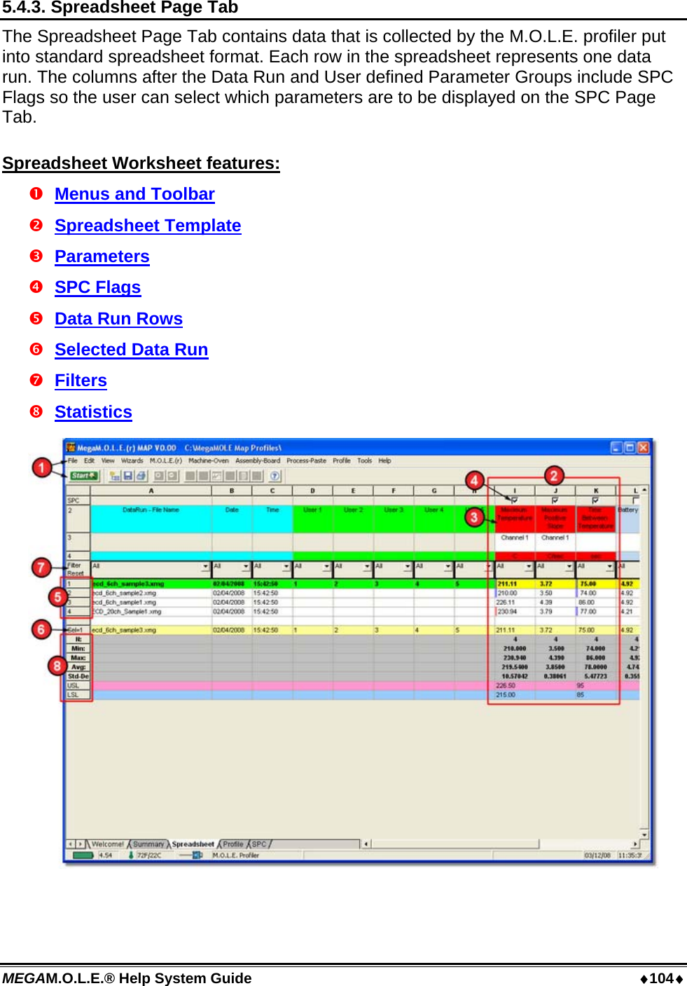 MEGAM.O.L.E.® Help System Guide  104 5.4.3. Spreadsheet Page Tab The Spreadsheet Page Tab contains data that is collected by the M.O.L.E. profiler put into standard spreadsheet format. Each row in the spreadsheet represents one data run. The columns after the Data Run and User defined Parameter Groups include SPC Flags so the user can select which parameters are to be displayed on the SPC Page Tab.  Spreadsheet Worksheet features:  Menus and Toolbar  Spreadsheet Template  Parameters  SPC Flags  Data Run Rows  Selected Data Run  Filters  Statistics   