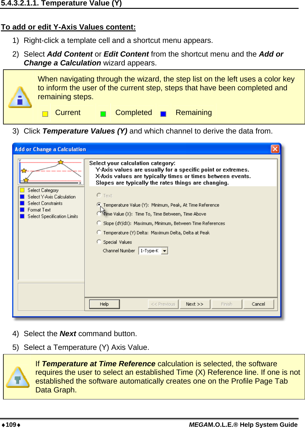 109 MEGAM.O.L.E.® Help System Guide  5.4.3.2.1.1. Temperature Value (Y)  To add or edit Y-Axis Values content: 1)  Right-click a template cell and a shortcut menu appears. 2) Select Add Content or Edit Content from the shortcut menu and the Add or Change a Calculation wizard appears.  When navigating through the wizard, the step list on the left uses a color key to inform the user of the current step, steps that have been completed and remaining steps.  Current   Completed  Remaining 3) Click Temperature Values (Y) and which channel to derive the data from.  4) Select the Next command button. 5)  Select a Temperature (Y) Axis Value.  If Temperature at Time Reference calculation is selected, the software requires the user to select an established Time (X) Reference line. If one is not established the software automatically creates one on the Profile Page Tab Data Graph. 