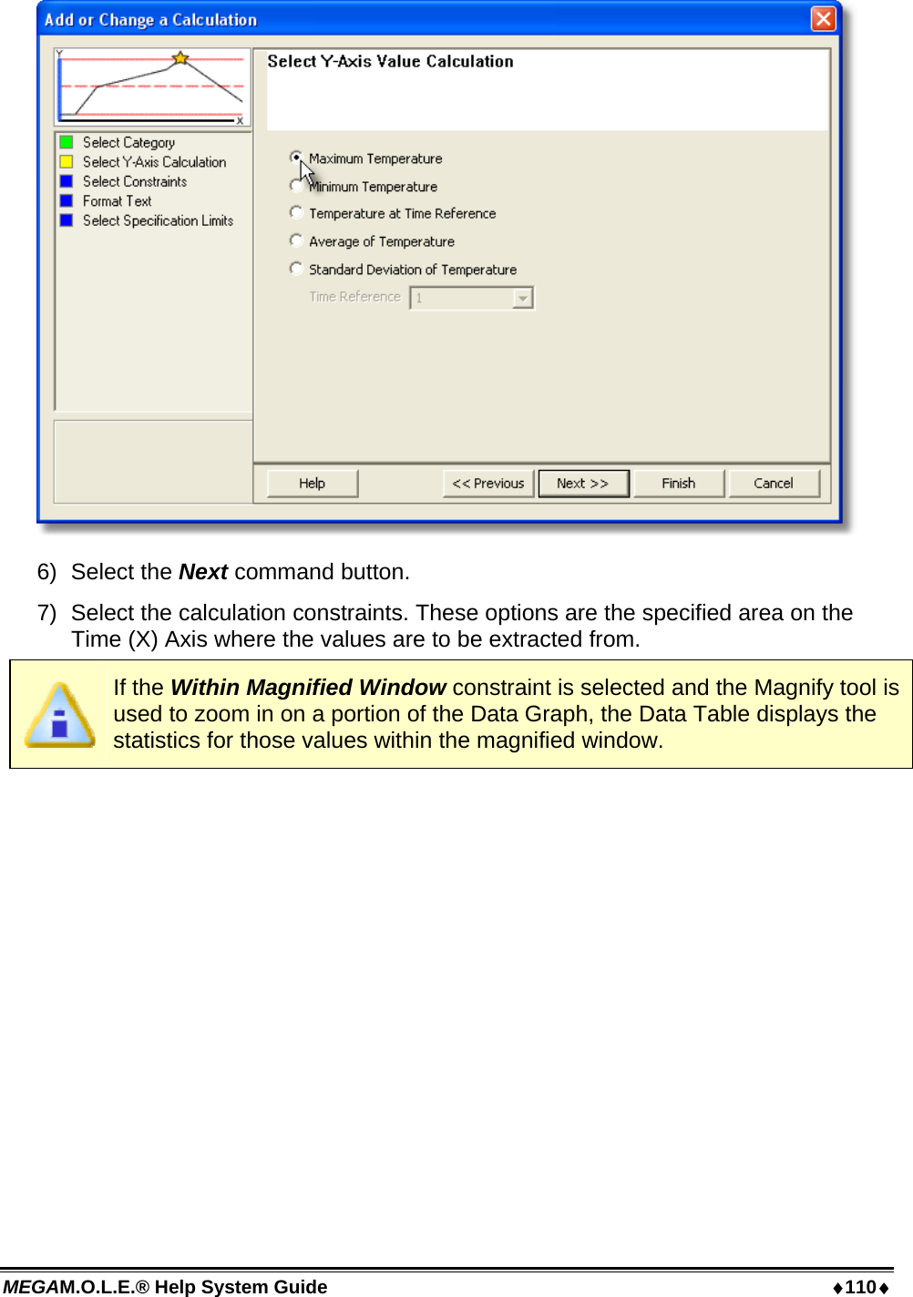 MEGAM.O.L.E.® Help System Guide  110  6) Select the Next command button. 7)  Select the calculation constraints. These options are the specified area on the Time (X) Axis where the values are to be extracted from.  If the Within Magnified Window constraint is selected and the Magnify tool is used to zoom in on a portion of the Data Graph, the Data Table displays the statistics for those values within the magnified window. 