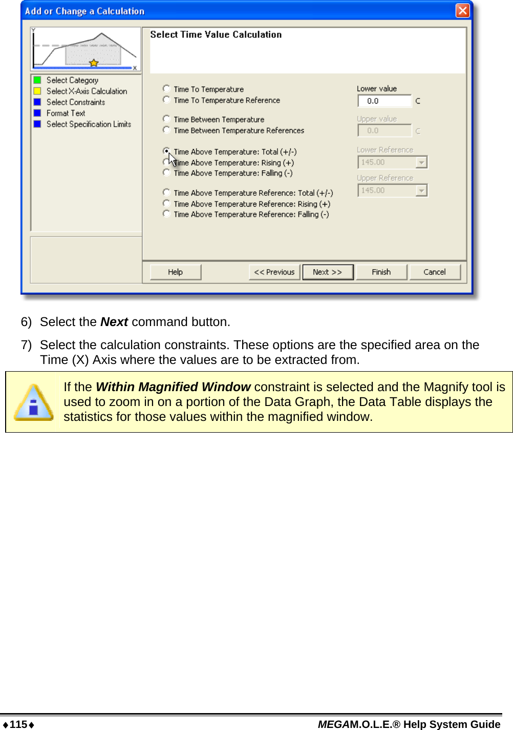 115 MEGAM.O.L.E.® Help System Guide   6) Select the Next command button. 7)  Select the calculation constraints. These options are the specified area on the Time (X) Axis where the values are to be extracted from.  If the Within Magnified Window constraint is selected and the Magnify tool is used to zoom in on a portion of the Data Graph, the Data Table displays the statistics for those values within the magnified window. 