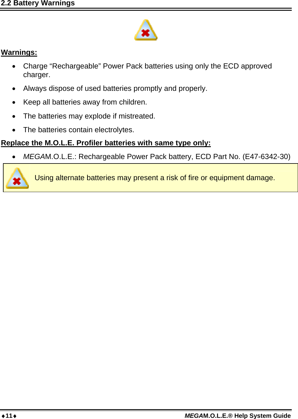 11 MEGAM.O.L.E.® Help System Guide  2.2 Battery Warnings  Warnings:  Charge “Rechargeable” Power Pack batteries using only the ECD approved charger.  Always dispose of used batteries promptly and properly.  Keep all batteries away from children.  The batteries may explode if mistreated.  The batteries contain electrolytes. Replace the M.O.L.E. Profiler batteries with same type only:  MEGAM.O.L.E.: Rechargeable Power Pack battery, ECD Part No. (E47-6342-30)  Using alternate batteries may present a risk of fire or equipment damage.  