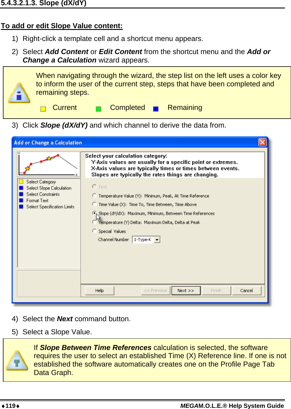 119 MEGAM.O.L.E.® Help System Guide  5.4.3.2.1.3. Slope (dX/dY)  To add or edit Slope Value content: 1)  Right-click a template cell and a shortcut menu appears. 2) Select Add Content or Edit Content from the shortcut menu and the Add or Change a Calculation wizard appears.  When navigating through the wizard, the step list on the left uses a color key to inform the user of the current step, steps that have been completed and remaining steps.  Current   Completed  Remaining 3) Click Slope (dX/dY) and which channel to derive the data from.  4) Select the Next command button. 5)  Select a Slope Value.  If Slope Between Time References calculation is selected, the software requires the user to select an established Time (X) Reference line. If one is not established the software automatically creates one on the Profile Page Tab Data Graph. 