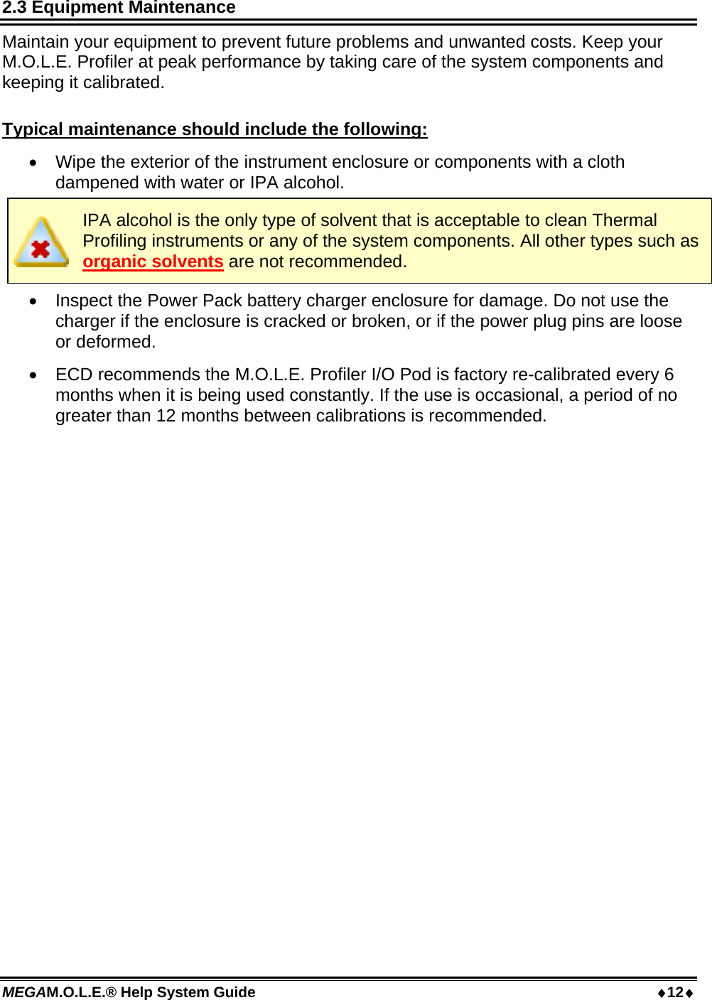 MEGAM.O.L.E.® Help System Guide  12 2.3 Equipment Maintenance Maintain your equipment to prevent future problems and unwanted costs. Keep your M.O.L.E. Profiler at peak performance by taking care of the system components and keeping it calibrated.  Typical maintenance should include the following:  Wipe the exterior of the instrument enclosure or components with a cloth dampened with water or IPA alcohol.  IPA alcohol is the only type of solvent that is acceptable to clean Thermal Profiling instruments or any of the system components. All other types such as organic solvents are not recommended.  Inspect the Power Pack battery charger enclosure for damage. Do not use the charger if the enclosure is cracked or broken, or if the power plug pins are loose or deformed.  ECD recommends the M.O.L.E. Profiler I/O Pod is factory re-calibrated every 6 months when it is being used constantly. If the use is occasional, a period of no greater than 12 months between calibrations is recommended.  