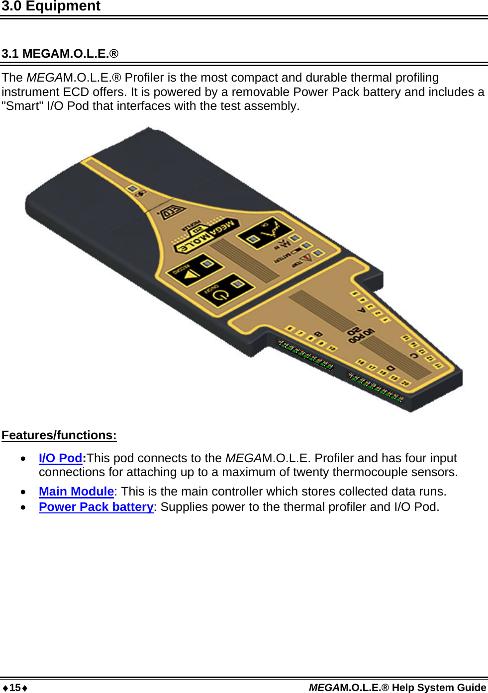 15 MEGAM.O.L.E.® Help System Guide  3.0 Equipment  3.1 MEGAM.O.L.E.® The MEGAM.O.L.E.® Profiler is the most compact and durable thermal profiling instrument ECD offers. It is powered by a removable Power Pack battery and includes a &quot;Smart&quot; I/O Pod that interfaces with the test assembly.  Features/functions:  I/O Pod:This pod connects to the MEGAM.O.L.E. Profiler and has four input connections for attaching up to a maximum of twenty thermocouple sensors.   Main Module: This is the main controller which stores collected data runs.  Power Pack battery: Supplies power to the thermal profiler and I/O Pod.  