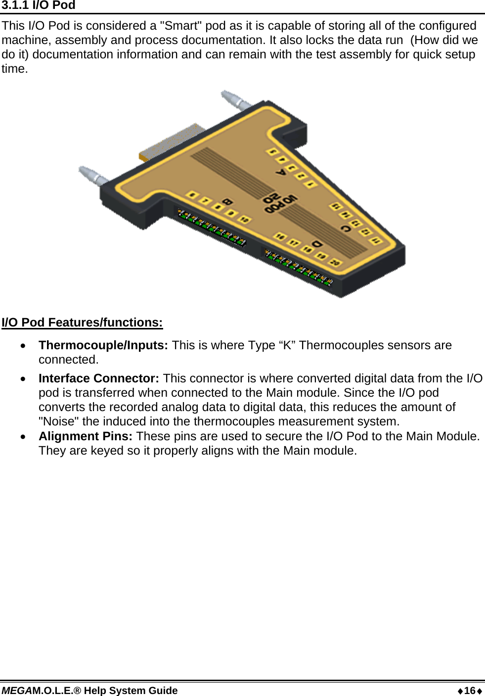 MEGAM.O.L.E.® Help System Guide  16 3.1.1 I/O Pod This I/O Pod is considered a &quot;Smart&quot; pod as it is capable of storing all of the configured machine, assembly and process documentation. It also locks the data run  (How did we do it) documentation information and can remain with the test assembly for quick setup time.  I/O Pod Features/functions:  Thermocouple/Inputs: This is where Type “K” Thermocouples sensors are connected.  Interface Connector: This connector is where converted digital data from the I/O pod is transferred when connected to the Main module. Since the I/O pod converts the recorded analog data to digital data, this reduces the amount of &quot;Noise&quot; the induced into the thermocouples measurement system.  Alignment Pins: These pins are used to secure the I/O Pod to the Main Module. They are keyed so it properly aligns with the Main module.  