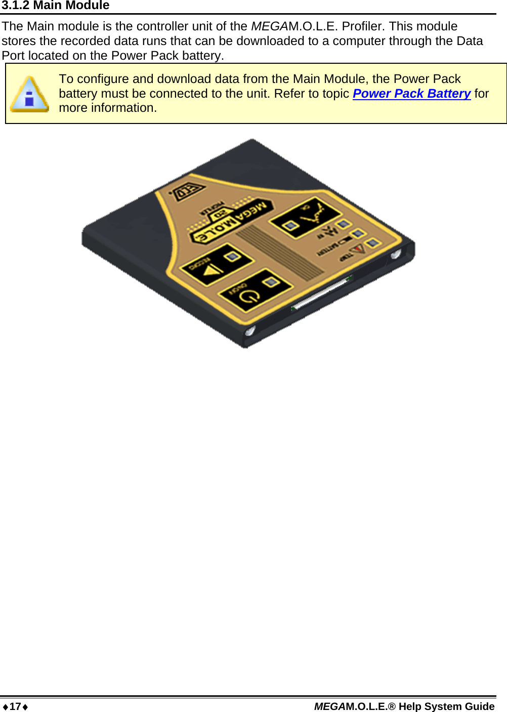 17 MEGAM.O.L.E.® Help System Guide  3.1.2 Main Module The Main module is the controller unit of the MEGAM.O.L.E. Profiler. This module stores the recorded data runs that can be downloaded to a computer through the Data Port located on the Power Pack battery.   To configure and download data from the Main Module, the Power Pack battery must be connected to the unit. Refer to topic Power Pack Battery for more information.  