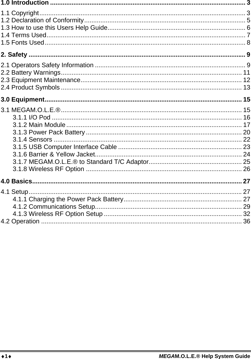 1 MEGAM.O.L.E.® Help System Guide  1.0 Introduction ............................................................................................................. 3 1.1 Copyright...................................................................................................................3 1.2 Declaration of Conformity.......................................................................................... 5 1.3 How to use this Users Help Guide............................................................................. 6 1.4 Terms Used............................................................................................................... 7 1.5 Fonts Used................................................................................................................ 8 2. Safety ......................................................................................................................... 9 2.1 Operators Safety Information .................................................................................... 9 2.2 Battery Warnings..................................................................................................... 11 2.3 Equipment Maintenance.......................................................................................... 12 2.4 Product Symbols ..................................................................................................... 13 3.0 Equipment.............................................................................................................. 15 3.1 MEGAM.O.L.E.®..................................................................................................... 15 3.1.1 I/O Pod .......................................................................................................... 16 3.1.2 Main Module.................................................................................................. 17 3.1.3 Power Pack Battery ....................................................................................... 20 3.1.4 Sensors ......................................................................................................... 22 3.1.5 USB Computer Interface Cable ..................................................................... 23 3.1.6 Barrier &amp; Yellow Jacket.................................................................................. 24 3.1.7 MEGAM.O.L.E.® to Standard T/C Adaptor.................................................... 25 3.1.8 Wireless RF Option ....................................................................................... 26 4.0 Basics..................................................................................................................... 27 4.1 Setup.......................................................................................................................27 4.1.1 Charging the Power Pack Battery.................................................................. 27 4.1.2 Communications Setup.................................................................................. 29 4.1.3 Wireless RF Option Setup ............................................................................. 32 4.2 Operation ................................................................................................................ 36 