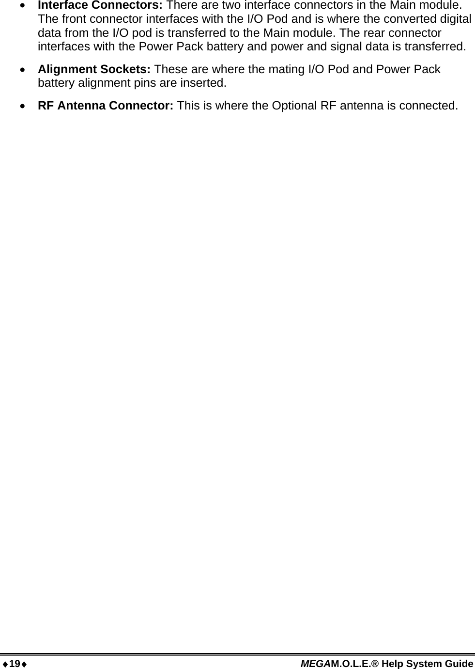 19 MEGAM.O.L.E.® Help System Guide    Interface Connectors: There are two interface connectors in the Main module. The front connector interfaces with the I/O Pod and is where the converted digital data from the I/O pod is transferred to the Main module. The rear connector interfaces with the Power Pack battery and power and signal data is transferred.  Alignment Sockets: These are where the mating I/O Pod and Power Pack battery alignment pins are inserted.  RF Antenna Connector: This is where the Optional RF antenna is connected.  