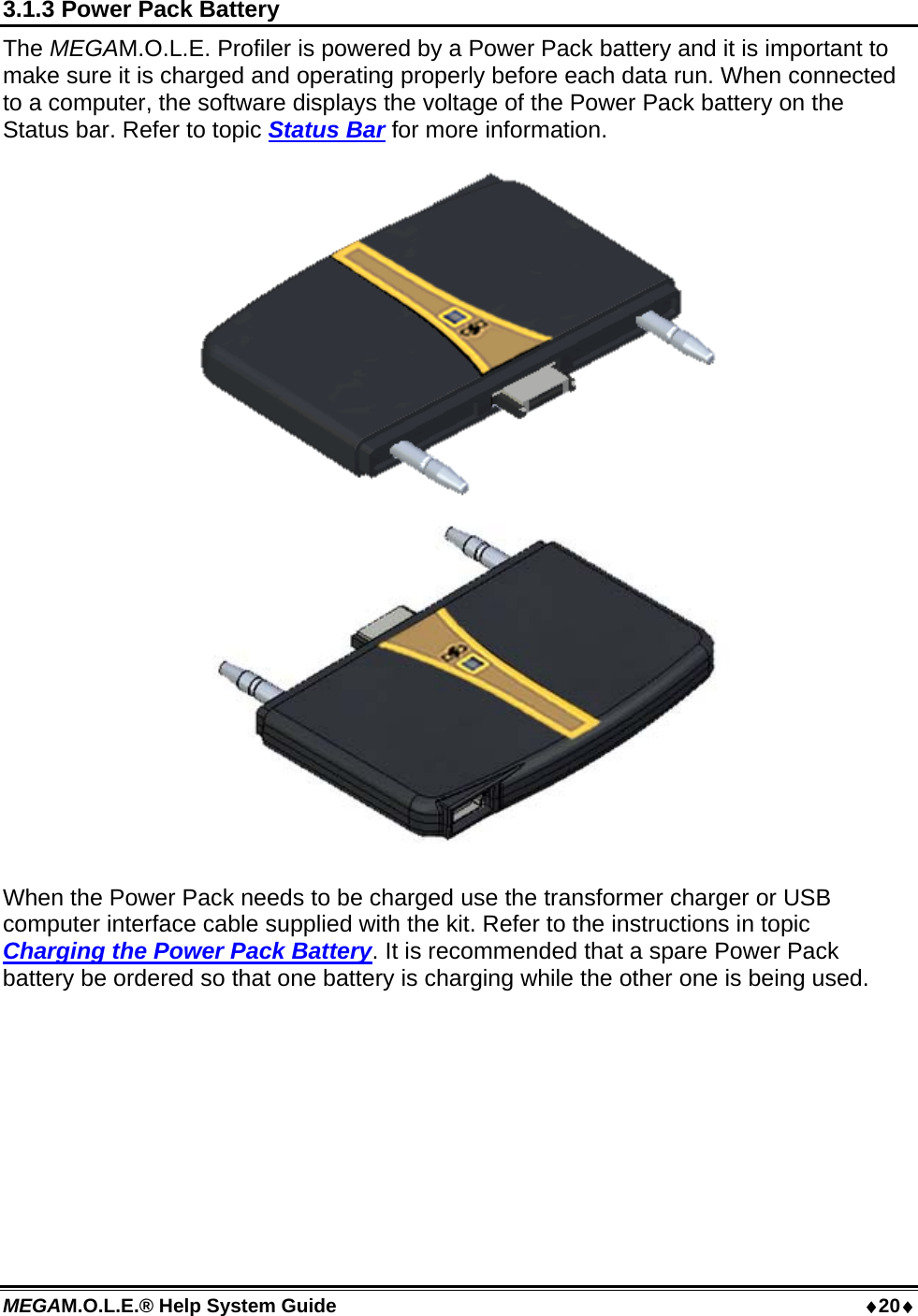 MEGAM.O.L.E.® Help System Guide  20 3.1.3 Power Pack Battery The MEGAM.O.L.E. Profiler is powered by a Power Pack battery and it is important to make sure it is charged and operating properly before each data run. When connected to a computer, the software displays the voltage of the Power Pack battery on the Status bar. Refer to topic Status Bar for more information.  When the Power Pack needs to be charged use the transformer charger or USB computer interface cable supplied with the kit. Refer to the instructions in topic Charging the Power Pack Battery. It is recommended that a spare Power Pack battery be ordered so that one battery is charging while the other one is being used.  