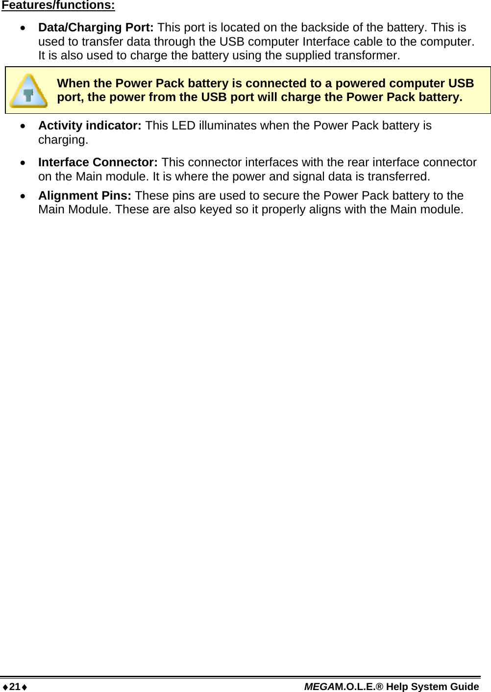 21 MEGAM.O.L.E.® Help System Guide  Features/functions:  Data/Charging Port: This port is located on the backside of the battery. This is used to transfer data through the USB computer Interface cable to the computer. It is also used to charge the battery using the supplied transformer.  When the Power Pack battery is connected to a powered computer USB port, the power from the USB port will charge the Power Pack battery.  Activity indicator: This LED illuminates when the Power Pack battery is charging.  Interface Connector: This connector interfaces with the rear interface connector on the Main module. It is where the power and signal data is transferred.  Alignment Pins: These pins are used to secure the Power Pack battery to the Main Module. These are also keyed so it properly aligns with the Main module.  