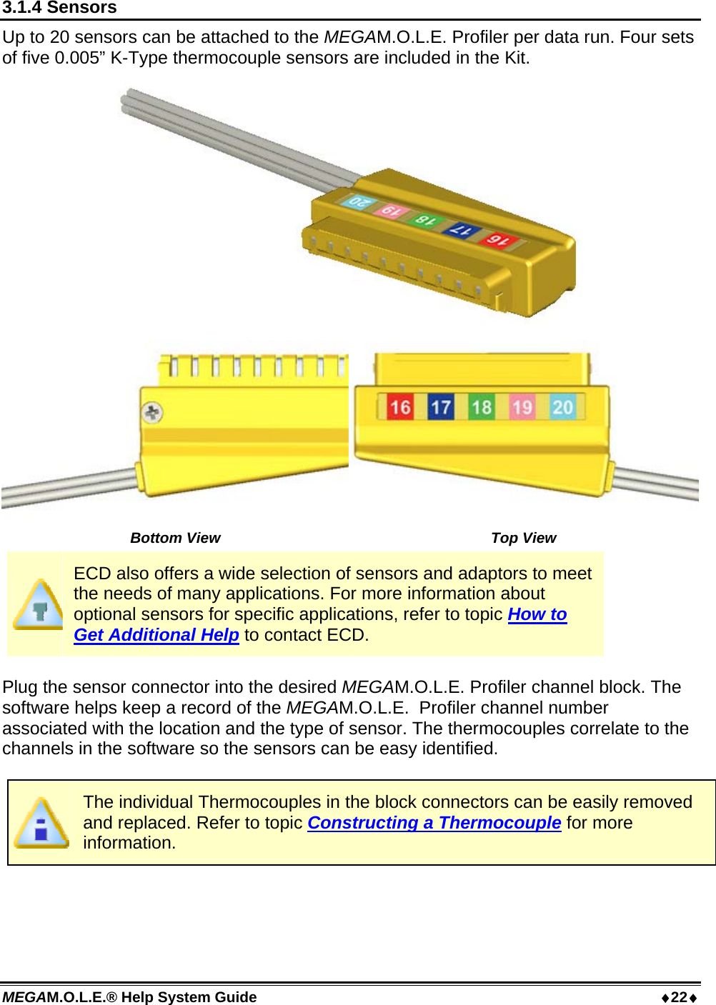 MEGAM.O.L.E.® Help System Guide  22 3.1.4 Sensors Up to 20 sensors can be attached to the MEGAM.O.L.E. Profiler per data run. Four sets of five 0.005” K-Type thermocouple sensors are included in the Kit.  Bottom View  Top View ECD also offers a wide selection of sensors and adaptors to meet the needs of many applications. For more information about optional sensors for specific applications, refer to topic How to Get Additional Help to contact ECD.  Plug the sensor connector into the desired MEGAM.O.L.E. Profiler channel block. The software helps keep a record of the MEGAM.O.L.E.  Profiler channel number associated with the location and the type of sensor. The thermocouples correlate to the channels in the software so the sensors can be easy identified.   The individual Thermocouples in the block connectors can be easily removed and replaced. Refer to topic Constructing a Thermocouple for more information.  