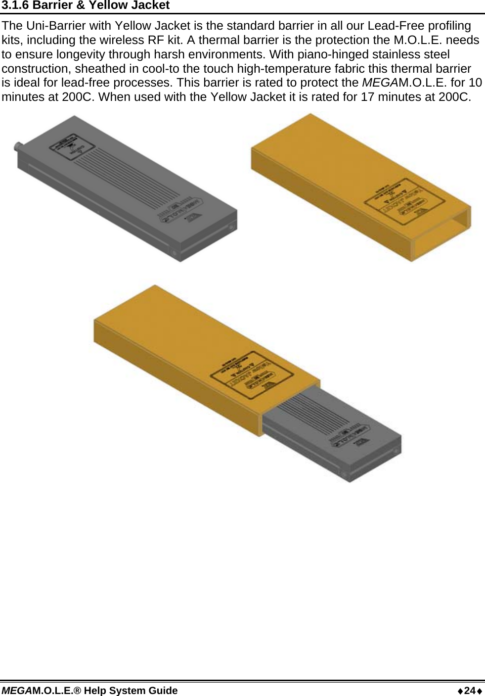 MEGAM.O.L.E.® Help System Guide  24 3.1.6 Barrier &amp; Yellow Jacket The Uni-Barrier with Yellow Jacket is the standard barrier in all our Lead-Free profiling kits, including the wireless RF kit. A thermal barrier is the protection the M.O.L.E. needs to ensure longevity through harsh environments. With piano-hinged stainless steel construction, sheathed in cool-to the touch high-temperature fabric this thermal barrier is ideal for lead-free processes. This barrier is rated to protect the MEGAM.O.L.E. for 10 minutes at 200C. When used with the Yellow Jacket it is rated for 17 minutes at 200C.    