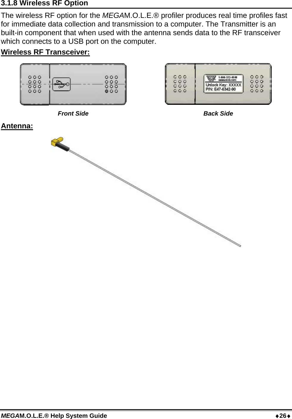 MEGAM.O.L.E.® Help System Guide  26 3.1.8 Wireless RF Option The wireless RF option for the MEGAM.O.L.E.® profiler produces real time profiles fast for immediate data collection and transmission to a computer. The Transmitter is an built-in component that when used with the antenna sends data to the RF transceiver which connects to a USB port on the computer. Wireless RF Transceiver:   Front Side  Back Side Antenna:   