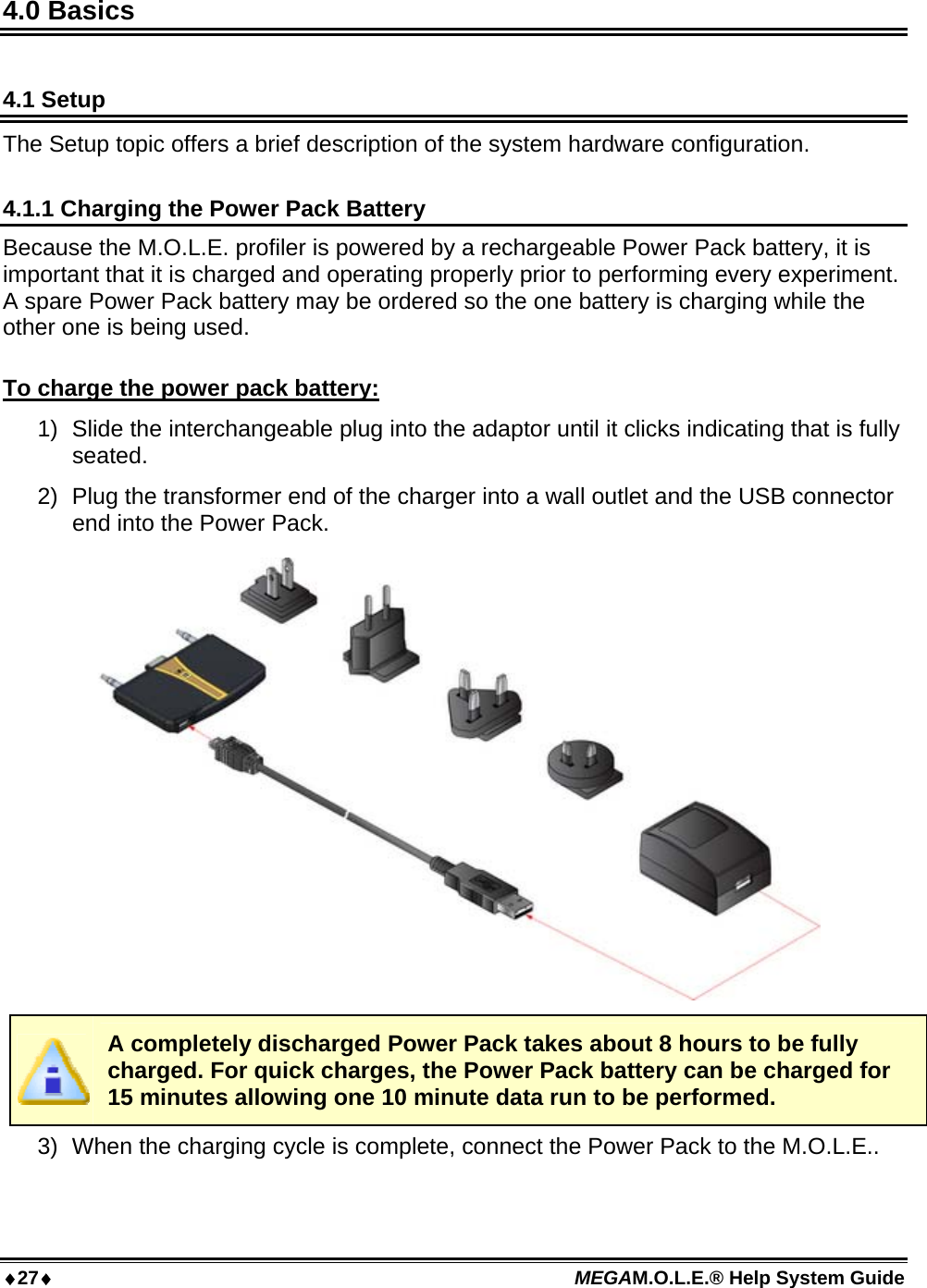 27 MEGAM.O.L.E.® Help System Guide  4.0 Basics  4.1 Setup The Setup topic offers a brief description of the system hardware configuration.  4.1.1 Charging the Power Pack Battery Because the M.O.L.E. profiler is powered by a rechargeable Power Pack battery, it is important that it is charged and operating properly prior to performing every experiment. A spare Power Pack battery may be ordered so the one battery is charging while the other one is being used.  To charge the power pack battery: 1)  Slide the interchangeable plug into the adaptor until it clicks indicating that is fully seated. 2)  Plug the transformer end of the charger into a wall outlet and the USB connector end into the Power Pack.   A completely discharged Power Pack takes about 8 hours to be fully charged. For quick charges, the Power Pack battery can be charged for 15 minutes allowing one 10 minute data run to be performed. 3)  When the charging cycle is complete, connect the Power Pack to the M.O.L.E.. 