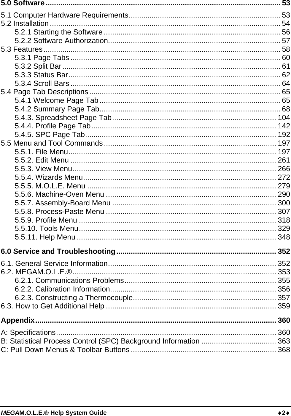 MEGAM.O.L.E.® Help System Guide  2 5.0 Software................................................................................................................. 53 5.1 Computer Hardware Requirements......................................................................... 53 5.2 Installation ............................................................................................................... 54 5.2.1 Starting the Software ..................................................................................... 56 5.2.2 Software Authorization................................................................................... 57 5.3 Features.................................................................................................................. 58 5.3.1 Page Tabs ..................................................................................................... 60 5.3.2 Split Bar......................................................................................................... 61 5.3.3 Status Bar...................................................................................................... 62 5.3.4 Scroll Bars ..................................................................................................... 64 5.4 Page Tab Descriptions............................................................................................ 65 5.4.1 Welcome Page Tab ....................................................................................... 65 5.4.2 Summary Page Tab....................................................................................... 68 5.4.3. Spreadsheet Page Tab............................................................................... 104 5.4.4. Profile Page Tab......................................................................................... 142 5.4.5. SPC Page Tab............................................................................................ 192 5.5 Menu and Tool Commands................................................................................... 197 5.5.1. File Menu.................................................................................................... 197 5.5.2. Edit Menu ................................................................................................... 261 5.5.3. View Menu.................................................................................................. 266 5.5.4. Wizards Menu............................................................................................. 272 5.5.5. M.O.L.E. Menu ........................................................................................... 279 5.5.6. Machine-Oven Menu .................................................................................. 290 5.5.7. Assembly-Board Menu ............................................................................... 300 5.5.8. Process-Paste Menu .................................................................................. 307 5.5.9. Profile Menu ............................................................................................... 318 5.5.10. Tools Menu............................................................................................... 329 5.5.11. Help Menu ................................................................................................ 348 6.0 Service and Troubleshooting............................................................................. 352 6.1. General Service Information................................................................................. 352 6.2. MEGAM.O.L.E.®.................................................................................................. 353 6.2.1. Communications Problems......................................................................... 355 6.2.2. Calibration Information................................................................................ 356 6.2.3. Constructing a Thermocouple..................................................................... 357 6.3. How to Get Additional Help .................................................................................. 359 Appendix.................................................................................................................... 360 A: Specifications.......................................................................................................... 360 B: Statistical Process Control (SPC) Background Information .................................... 363 C: Pull Down Menus &amp; Toolbar Buttons ...................................................................... 368  