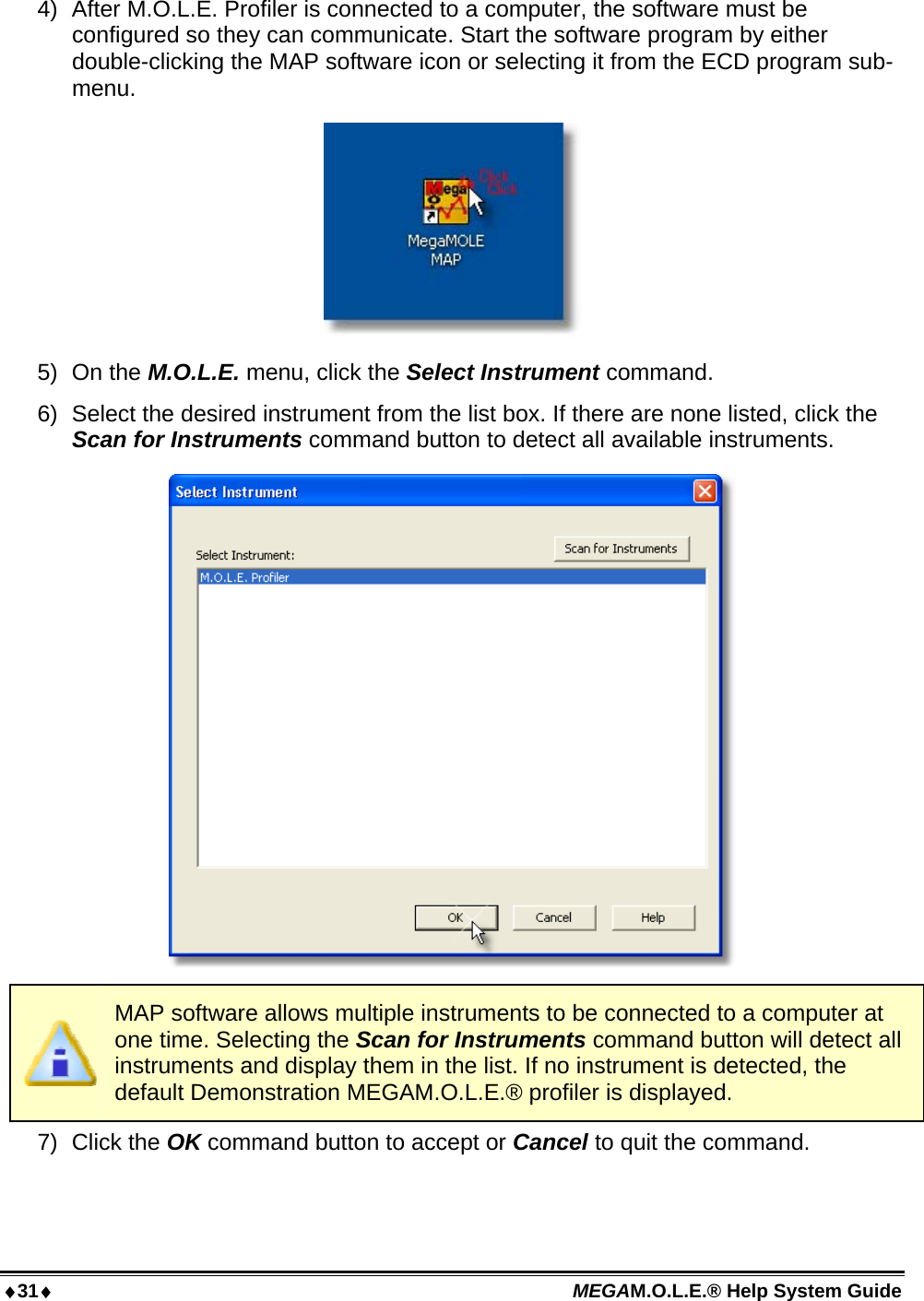 31 MEGAM.O.L.E.® Help System Guide  4)  After M.O.L.E. Profiler is connected to a computer, the software must be configured so they can communicate. Start the software program by either double-clicking the MAP software icon or selecting it from the ECD program sub-menu.  5) On the M.O.L.E. menu, click the Select Instrument command. 6)  Select the desired instrument from the list box. If there are none listed, click the Scan for Instruments command button to detect all available instruments.    MAP software allows multiple instruments to be connected to a computer at one time. Selecting the Scan for Instruments command button will detect all instruments and display them in the list. If no instrument is detected, the default Demonstration MEGAM.O.L.E.® profiler is displayed. 7) Click the OK command button to accept or Cancel to quit the command.  