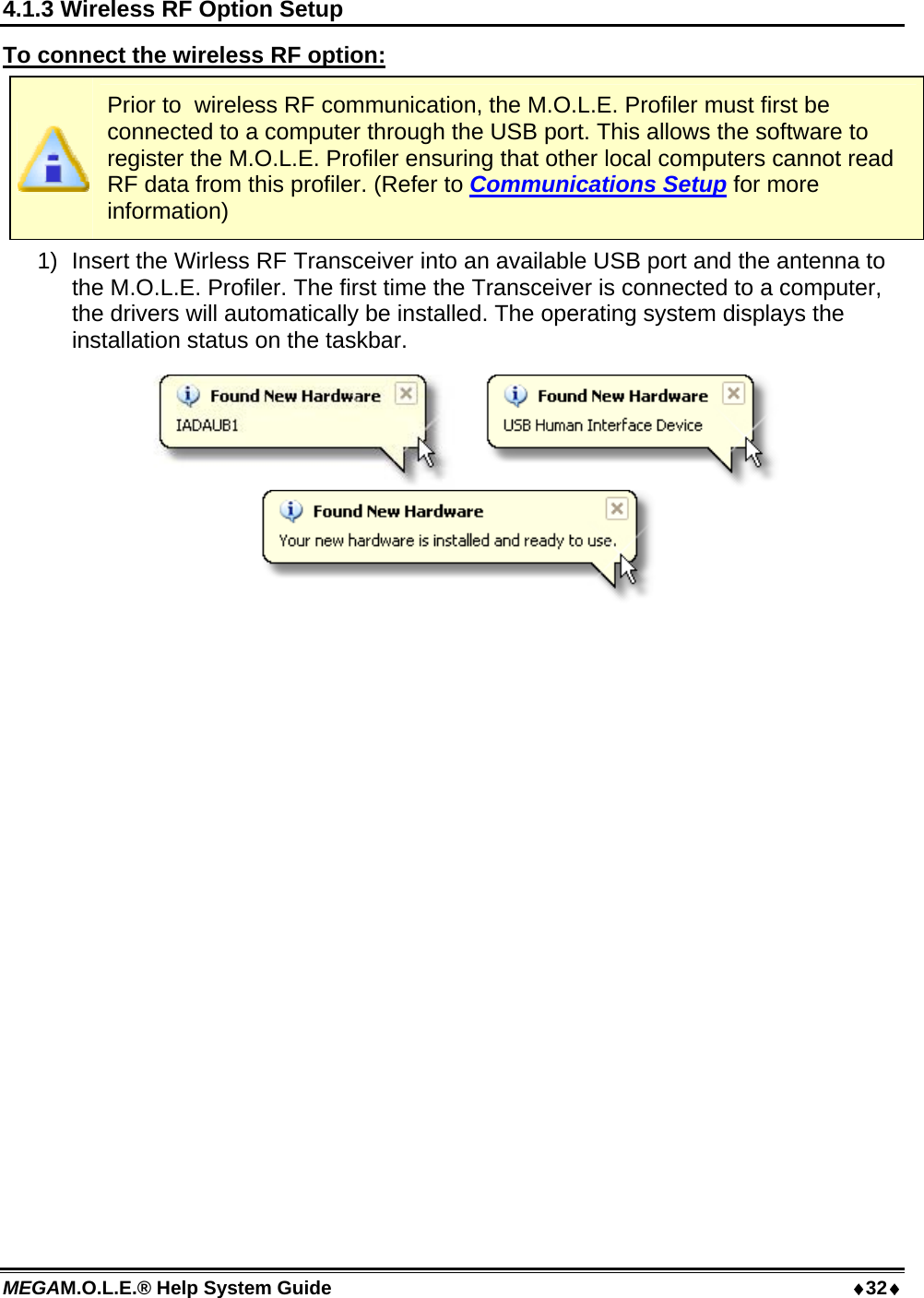 MEGAM.O.L.E.® Help System Guide  32 4.1.3 Wireless RF Option Setup To connect the wireless RF option:  Prior to  wireless RF communication, the M.O.L.E. Profiler must first be connected to a computer through the USB port. This allows the software to register the M.O.L.E. Profiler ensuring that other local computers cannot read RF data from this profiler. (Refer to Communications Setup for more information) 1)  Insert the Wirless RF Transceiver into an available USB port and the antenna to the M.O.L.E. Profiler. The first time the Transceiver is connected to a computer, the drivers will automatically be installed. The operating system displays the installation status on the taskbar.   