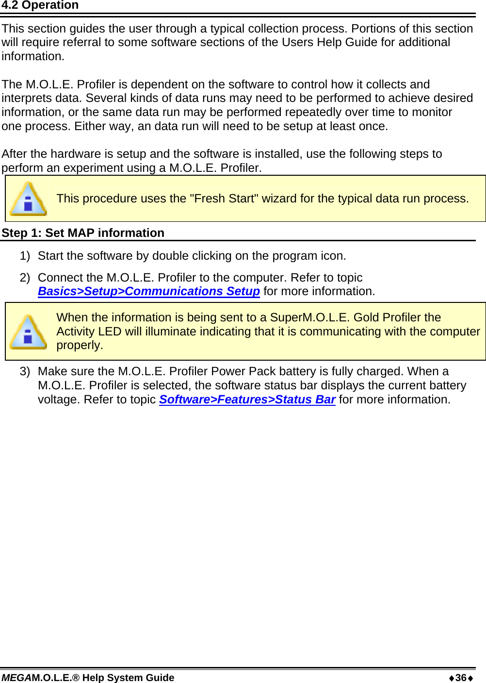 MEGAM.O.L.E.® Help System Guide  36 4.2 Operation This section guides the user through a typical collection process. Portions of this section will require referral to some software sections of the Users Help Guide for additional information.  The M.O.L.E. Profiler is dependent on the software to control how it collects and interprets data. Several kinds of data runs may need to be performed to achieve desired information, or the same data run may be performed repeatedly over time to monitor one process. Either way, an data run will need to be setup at least once.  After the hardware is setup and the software is installed, use the following steps to perform an experiment using a M.O.L.E. Profiler.  This procedure uses the &quot;Fresh Start&quot; wizard for the typical data run process. Step 1: Set MAP information 1)  Start the software by double clicking on the program icon. 2)  Connect the M.O.L.E. Profiler to the computer. Refer to topic Basics&gt;Setup&gt;Communications Setup for more information.  When the information is being sent to a SuperM.O.L.E. Gold Profiler the Activity LED will illuminate indicating that it is communicating with the computer properly. 3)  Make sure the M.O.L.E. Profiler Power Pack battery is fully charged. When a M.O.L.E. Profiler is selected, the software status bar displays the current battery voltage. Refer to topic Software&gt;Features&gt;Status Bar for more information. 
