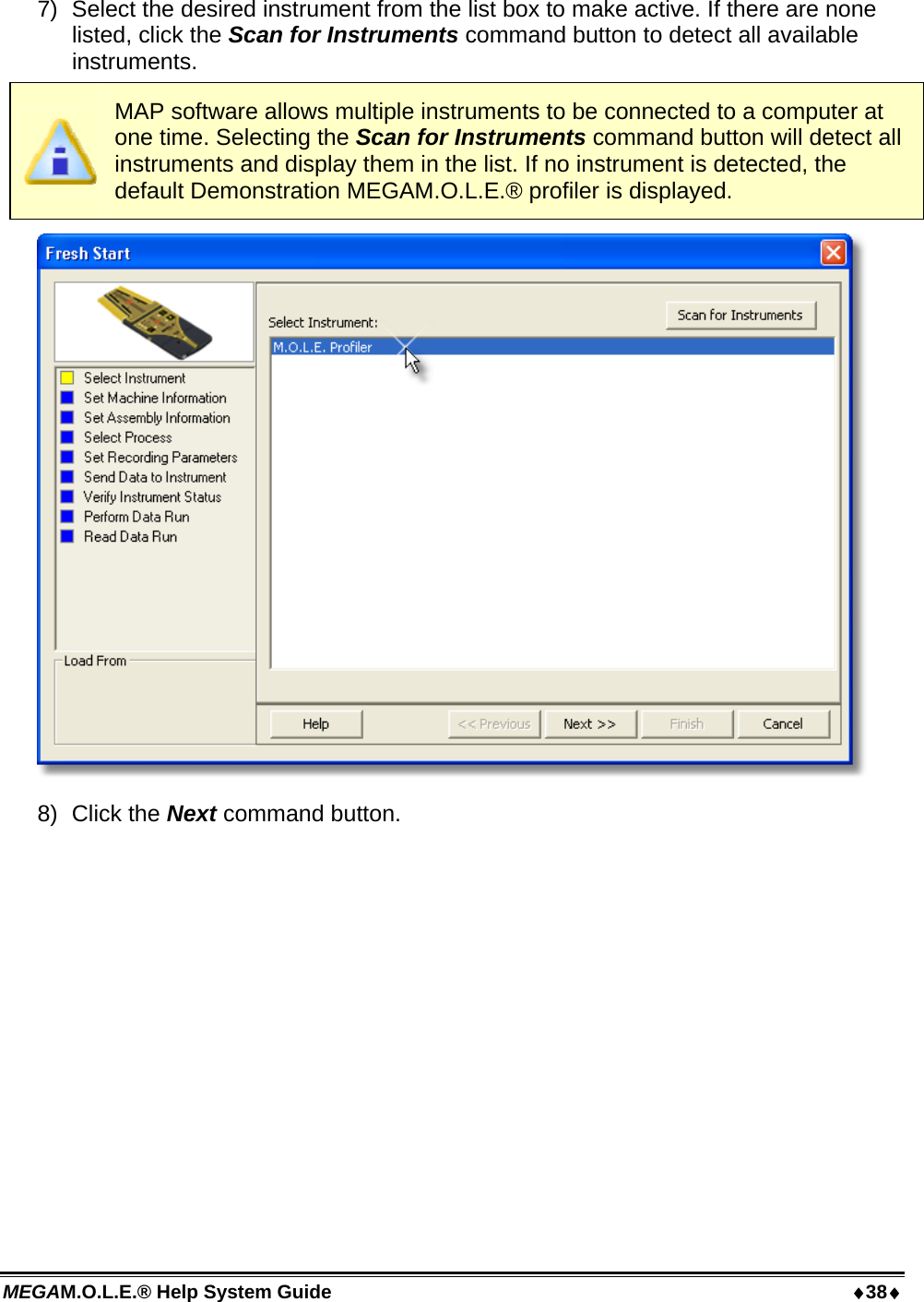 MEGAM.O.L.E.® Help System Guide  38 7)  Select the desired instrument from the list box to make active. If there are none listed, click the Scan for Instruments command button to detect all available instruments.  MAP software allows multiple instruments to be connected to a computer at one time. Selecting the Scan for Instruments command button will detect all instruments and display them in the list. If no instrument is detected, the default Demonstration MEGAM.O.L.E.® profiler is displayed.  8) Click the Next command button. 