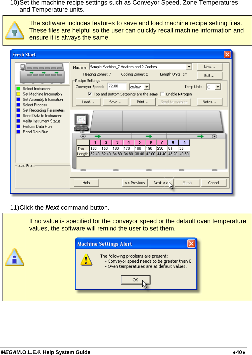 MEGAM.O.L.E.® Help System Guide  40 10) Set the machine recipe settings such as Conveyor Speed, Zone Temperatures and Temperature units.  The software includes features to save and load machine recipe setting files. These files are helpful so the user can quickly recall machine information and ensure it is always the same.  11) Click  the  Next command button.  If no value is specified for the conveyor speed or the default oven temperature values, the software will remind the user to set them.   