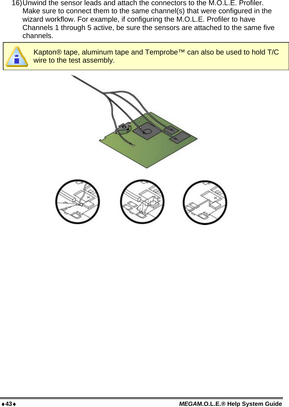 43 MEGAM.O.L.E.® Help System Guide  16) Unwind the sensor leads and attach the connectors to the M.O.L.E. Profiler. Make sure to connect them to the same channel(s) that were configured in the wizard workflow. For example, if configuring the M.O.L.E. Profiler to have Channels 1 through 5 active, be sure the sensors are attached to the same five channels.  Kapton® tape, aluminum tape and Temprobe™ can also be used to hold T/C wire to the test assembly.  