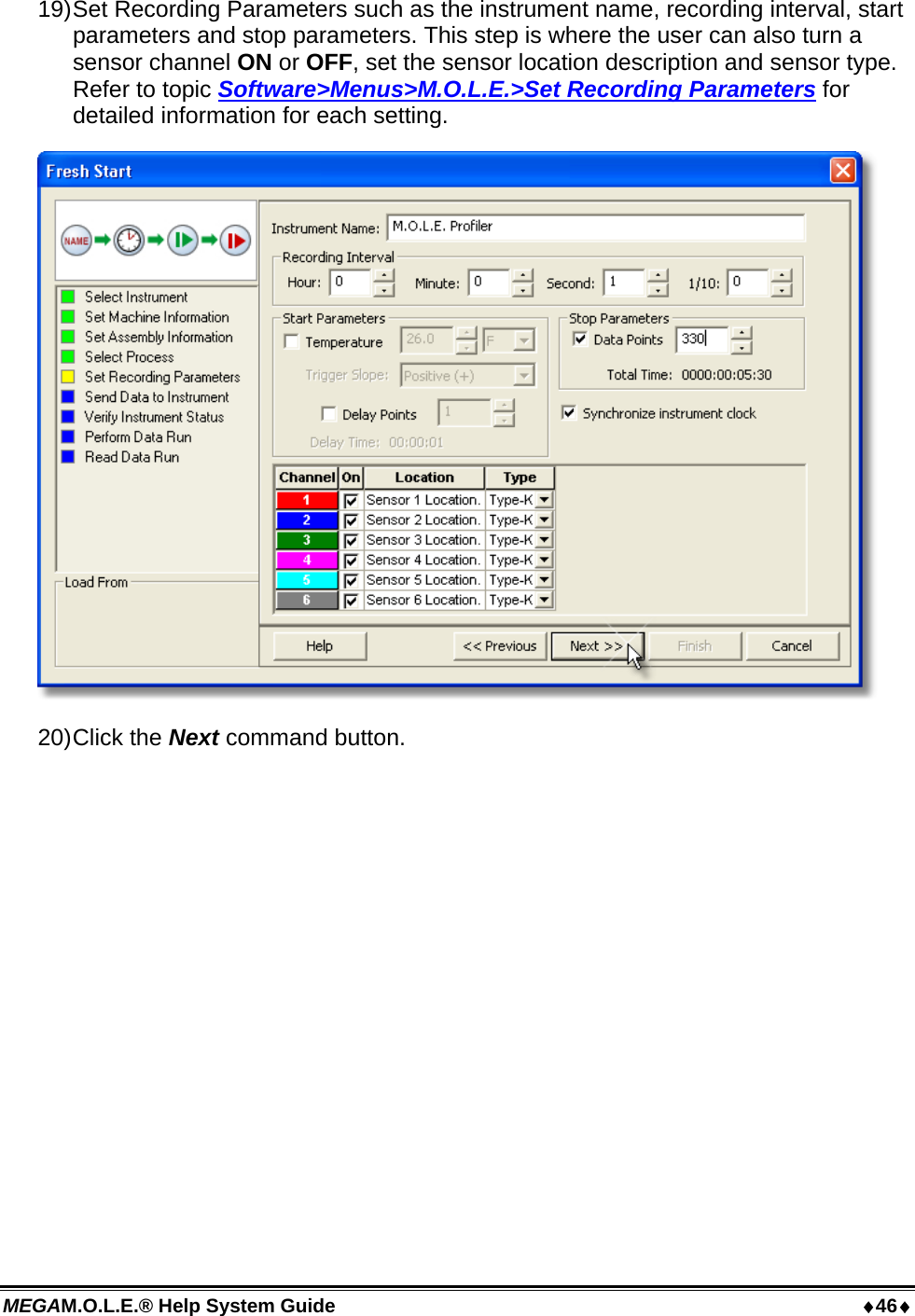 MEGAM.O.L.E.® Help System Guide  46 19) Set Recording Parameters such as the instrument name, recording interval, start parameters and stop parameters. This step is where the user can also turn a sensor channel ON or OFF, set the sensor location description and sensor type. Refer to topic Software&gt;Menus&gt;M.O.L.E.&gt;Set Recording Parameters for detailed information for each setting.  20) Click  the  Next command button. 