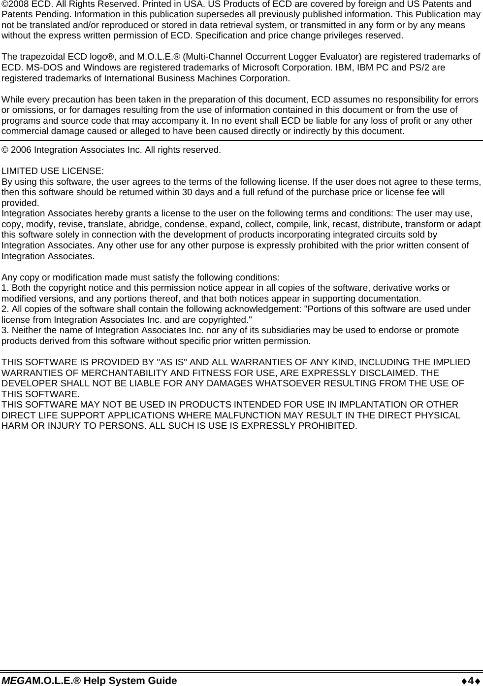 MEGAM.O.L.E.® Help System Guide  4  ©2008 ECD. All Rights Reserved. Printed in USA. US Products of ECD are covered by foreign and US Patents and Patents Pending. Information in this publication supersedes all previously published information. This Publication may not be translated and/or reproduced or stored in data retrieval system, or transmitted in any form or by any means without the express written permission of ECD. Specification and price change privileges reserved.   The trapezoidal ECD logo®, and M.O.L.E.® (Multi-Channel Occurrent Logger Evaluator) are registered trademarks of ECD. MS-DOS and Windows are registered trademarks of Microsoft Corporation. IBM, IBM PC and PS/2 are registered trademarks of International Business Machines Corporation.  While every precaution has been taken in the preparation of this document, ECD assumes no responsibility for errors or omissions, or for damages resulting from the use of information contained in this document or from the use of programs and source code that may accompany it. In no event shall ECD be liable for any loss of profit or any other commercial damage caused or alleged to have been caused directly or indirectly by this document.   © 2006 Integration Associates Inc. All rights reserved.  LIMITED USE LICENSE:  By using this software, the user agrees to the terms of the following license. If the user does not agree to these terms, then this software should be returned within 30 days and a full refund of the purchase price or license fee will provided.  Integration Associates hereby grants a license to the user on the following terms and conditions: The user may use, copy, modify, revise, translate, abridge, condense, expand, collect, compile, link, recast, distribute, transform or adapt this software solely in connection with the development of products incorporating integrated circuits sold by Integration Associates. Any other use for any other purpose is expressly prohibited with the prior written consent of Integration Associates.  Any copy or modification made must satisfy the following conditions: 1. Both the copyright notice and this permission notice appear in all copies of the software, derivative works or modified versions, and any portions thereof, and that both notices appear in supporting documentation. 2. All copies of the software shall contain the following acknowledgement: &quot;Portions of this software are used under license from Integration Associates Inc. and are copyrighted.&quot; 3. Neither the name of Integration Associates Inc. nor any of its subsidiaries may be used to endorse or promote products derived from this software without specific prior written permission.  THIS SOFTWARE IS PROVIDED BY &quot;AS IS&quot; AND ALL WARRANTIES OF ANY KIND, INCLUDING THE IMPLIED WARRANTIES OF MERCHANTABILITY AND FITNESS FOR USE, ARE EXPRESSLY DISCLAIMED. THE DEVELOPER SHALL NOT BE LIABLE FOR ANY DAMAGES WHATSOEVER RESULTING FROM THE USE OF THIS SOFTWARE. THIS SOFTWARE MAY NOT BE USED IN PRODUCTS INTENDED FOR USE IN IMPLANTATION OR OTHER DIRECT LIFE SUPPORT APPLICATIONS WHERE MALFUNCTION MAY RESULT IN THE DIRECT PHYSICAL HARM OR INJURY TO PERSONS. ALL SUCH IS USE IS EXPRESSLY PROHIBITED.  