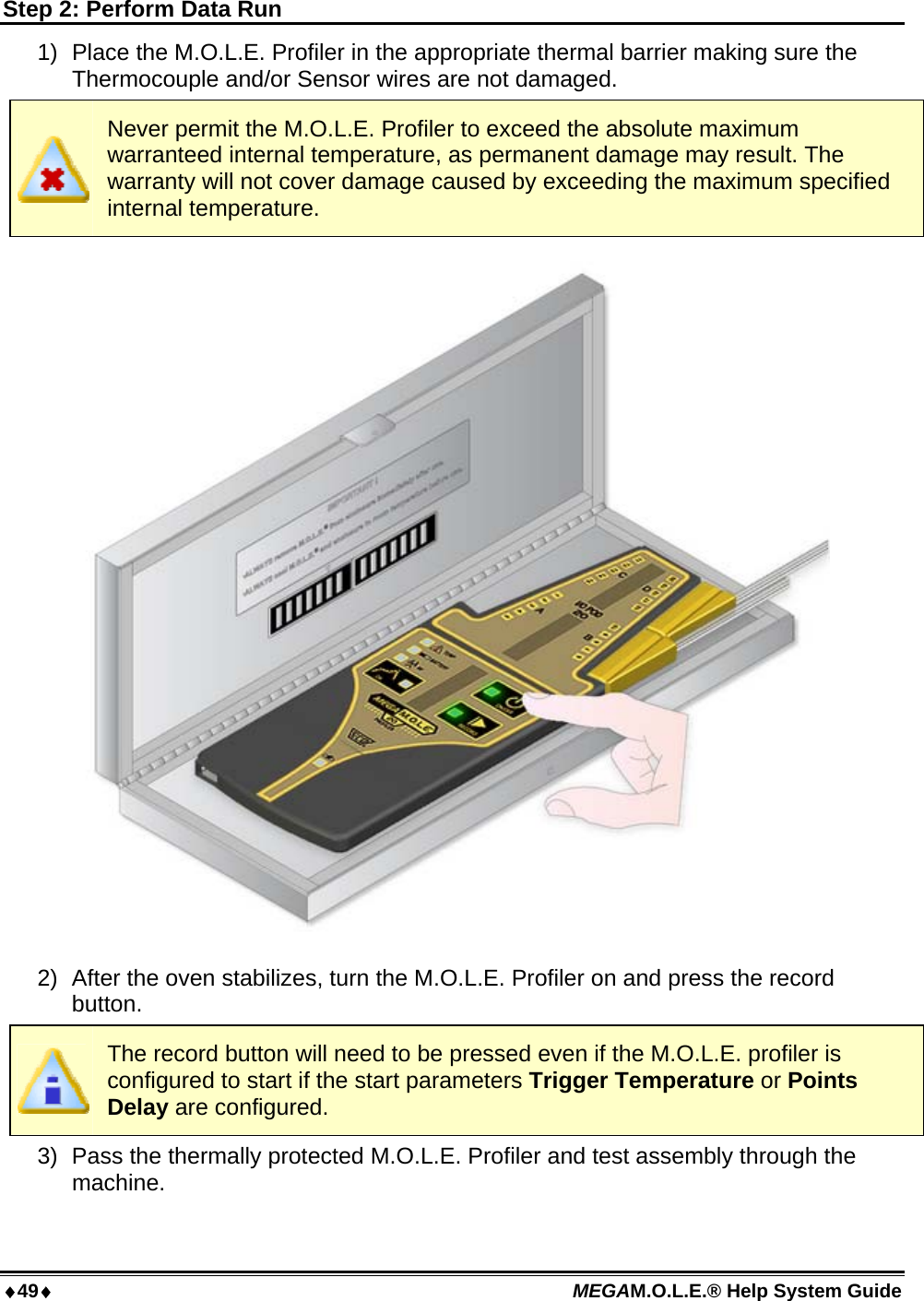 49 MEGAM.O.L.E.® Help System Guide  Step 2: Perform Data Run 1)  Place the M.O.L.E. Profiler in the appropriate thermal barrier making sure the Thermocouple and/or Sensor wires are not damaged.  Never permit the M.O.L.E. Profiler to exceed the absolute maximum warranteed internal temperature, as permanent damage may result. The warranty will not cover damage caused by exceeding the maximum specified internal temperature.  2)  After the oven stabilizes, turn the M.O.L.E. Profiler on and press the record button.  The record button will need to be pressed even if the M.O.L.E. profiler is configured to start if the start parameters Trigger Temperature or Points Delay are configured. 3)  Pass the thermally protected M.O.L.E. Profiler and test assembly through the machine. 