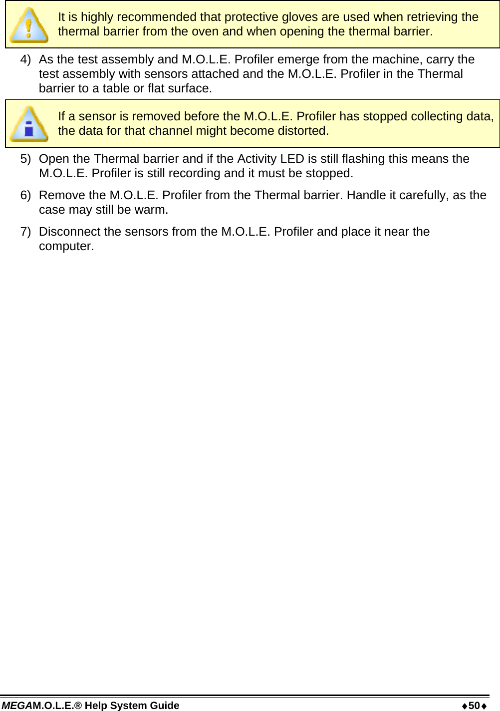 MEGAM.O.L.E.® Help System Guide  50  It is highly recommended that protective gloves are used when retrieving the thermal barrier from the oven and when opening the thermal barrier. 4)  As the test assembly and M.O.L.E. Profiler emerge from the machine, carry the test assembly with sensors attached and the M.O.L.E. Profiler in the Thermal barrier to a table or flat surface.  If a sensor is removed before the M.O.L.E. Profiler has stopped collecting data, the data for that channel might become distorted. 5)  Open the Thermal barrier and if the Activity LED is still flashing this means the M.O.L.E. Profiler is still recording and it must be stopped. 6)  Remove the M.O.L.E. Profiler from the Thermal barrier. Handle it carefully, as the case may still be warm. 7)  Disconnect the sensors from the M.O.L.E. Profiler and place it near the computer. 