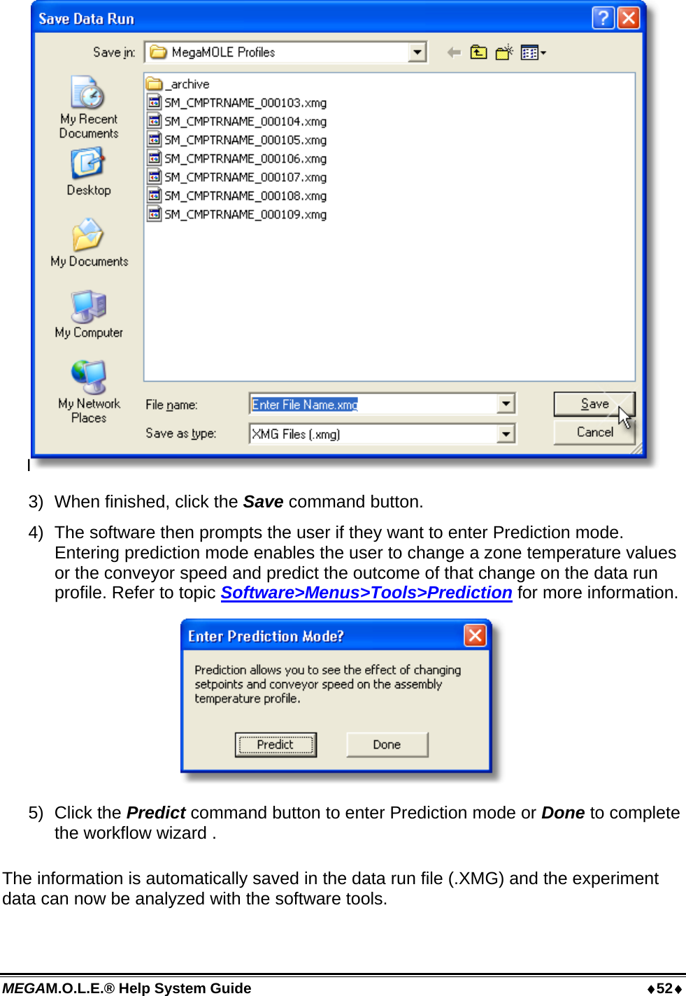 MEGAM.O.L.E.® Help System Guide  52 I 3)  When finished, click the Save command button. 4)  The software then prompts the user if they want to enter Prediction mode. Entering prediction mode enables the user to change a zone temperature values or the conveyor speed and predict the outcome of that change on the data run profile. Refer to topic Software&gt;Menus&gt;Tools&gt;Prediction for more information.  5) Click the Predict command button to enter Prediction mode or Done to complete the workflow wizard .  The information is automatically saved in the data run file (.XMG) and the experiment data can now be analyzed with the software tools. 