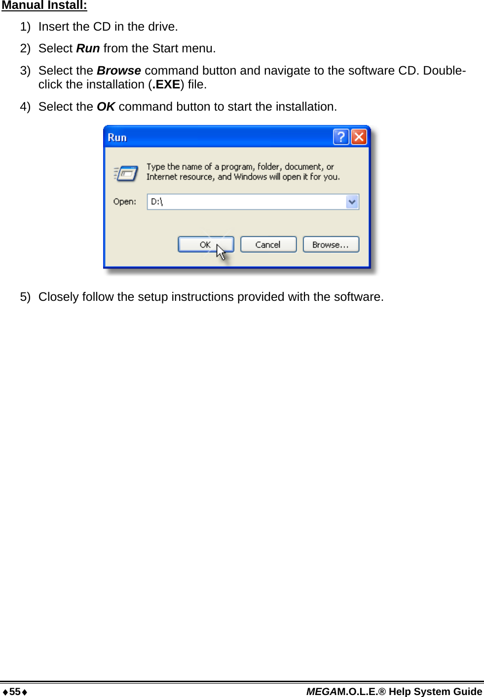 55 MEGAM.O.L.E.® Help System Guide  Manual Install: 1)  Insert the CD in the drive. 2) Select Run from the Start menu. 3) Select the Browse command button and navigate to the software CD. Double-click the installation (.EXE) file. 4) Select the OK command button to start the installation.  5)  Closely follow the setup instructions provided with the software.  