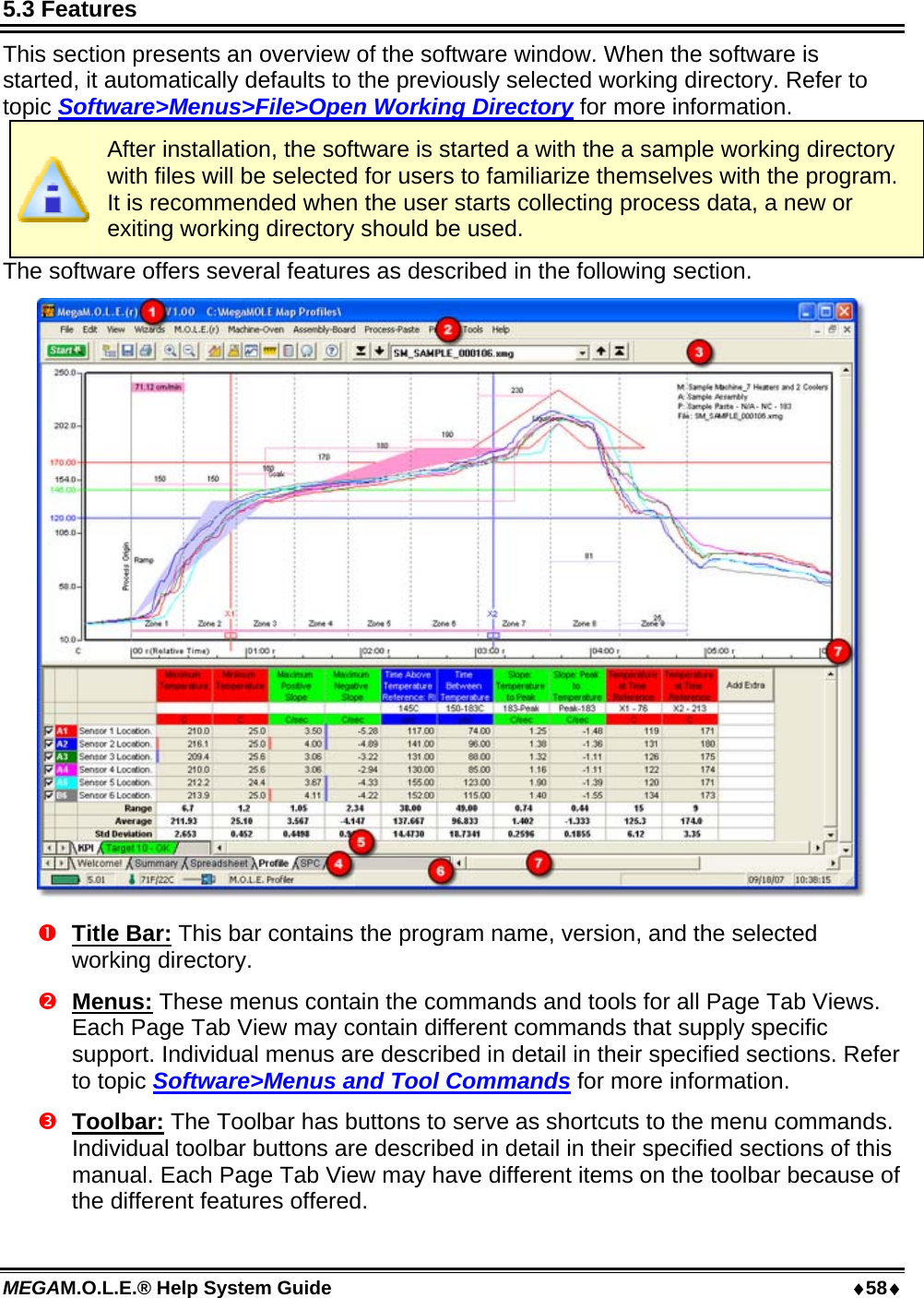 MEGAM.O.L.E.® Help System Guide  58 5.3 Features This section presents an overview of the software window. When the software is started, it automatically defaults to the previously selected working directory. Refer to topic Software&gt;Menus&gt;File&gt;Open Working Directory for more information.  After installation, the software is started a with the a sample working directory with files will be selected for users to familiarize themselves with the program. It is recommended when the user starts collecting process data, a new or exiting working directory should be used.  The software offers several features as described in the following section.   Title Bar: This bar contains the program name, version, and the selected working directory.   Menus: These menus contain the commands and tools for all Page Tab Views. Each Page Tab View may contain different commands that supply specific support. Individual menus are described in detail in their specified sections. Refer to topic Software&gt;Menus and Tool Commands for more information.  Toolbar: The Toolbar has buttons to serve as shortcuts to the menu commands. Individual toolbar buttons are described in detail in their specified sections of this manual. Each Page Tab View may have different items on the toolbar because of the different features offered. 