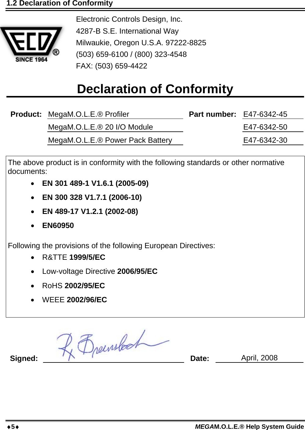 5 MEGAM.O.L.E.® Help System Guide  1.2 Declaration of Conformity Electronic Controls Design, Inc. 4287-B S.E. International Way Milwaukie, Oregon U.S.A. 97222-8825 (503) 659-6100 / (800) 323-4548  FAX: (503) 659-4422   Declaration of Conformity  Product:  MegaM.O.L.E.® Profiler  Part number:  E47-6342-45  MegaM.O.L.E.® 20 I/O Module   E47-6342-50  MegaM.O.L.E.® Power Pack Battery   E47-6342-30  The above product is in conformity with the following standards or other normative documents:  EN 301 489-1 V1.6.1 (2005-09)  EN 300 328 V1.7.1 (2006-10)  EN 489-17 V1.2.1 (2002-08)  EN60950  Following the provisions of the following European Directives:  R&amp;TTE 1999/5/EC  Low-voltage Directive 2006/95/EC  RoHS 2002/95/EC  WEEE 2002/96/EC   Signed:   Date:  April, 2008   