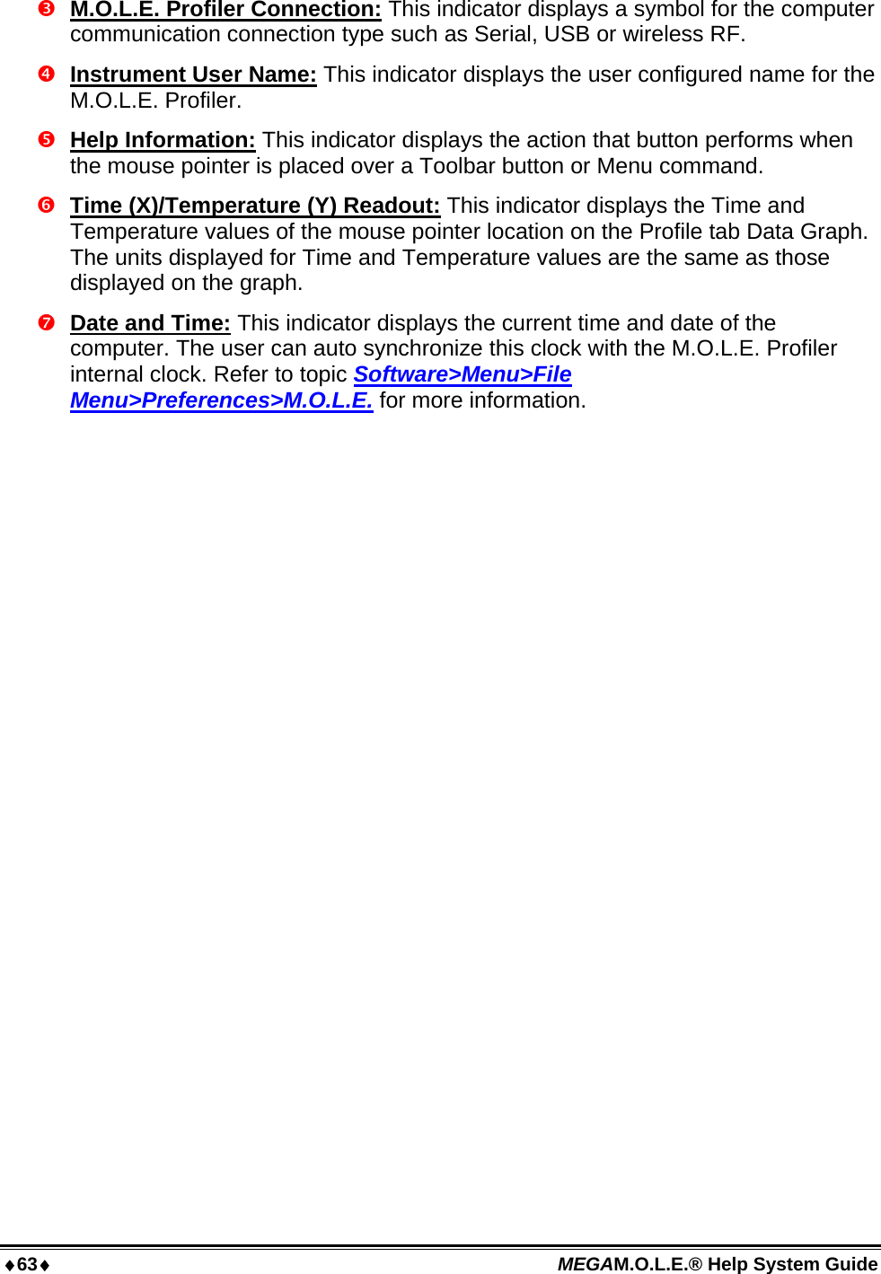 63 MEGAM.O.L.E.® Help System Guide   M.O.L.E. Profiler Connection: This indicator displays a symbol for the computer communication connection type such as Serial, USB or wireless RF.  Instrument User Name: This indicator displays the user configured name for the M.O.L.E. Profiler.  Help Information: This indicator displays the action that button performs when the mouse pointer is placed over a Toolbar button or Menu command.  Time (X)/Temperature (Y) Readout: This indicator displays the Time and Temperature values of the mouse pointer location on the Profile tab Data Graph. The units displayed for Time and Temperature values are the same as those displayed on the graph.  Date and Time: This indicator displays the current time and date of the computer. The user can auto synchronize this clock with the M.O.L.E. Profiler internal clock. Refer to topic Software&gt;Menu&gt;File Menu&gt;Preferences&gt;M.O.L.E. for more information.  