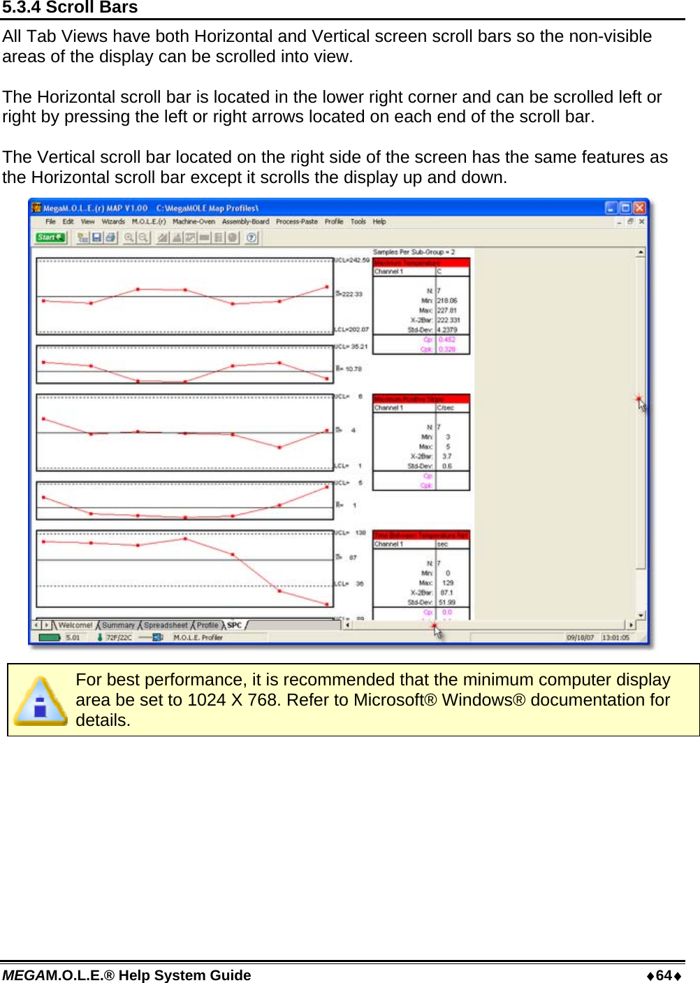 MEGAM.O.L.E.® Help System Guide  64 5.3.4 Scroll Bars All Tab Views have both Horizontal and Vertical screen scroll bars so the non-visible areas of the display can be scrolled into view.  The Horizontal scroll bar is located in the lower right corner and can be scrolled left or right by pressing the left or right arrows located on each end of the scroll bar.  The Vertical scroll bar located on the right side of the screen has the same features as the Horizontal scroll bar except it scrolls the display up and down.   For best performance, it is recommended that the minimum computer display area be set to 1024 X 768. Refer to Microsoft® Windows® documentation for details.  