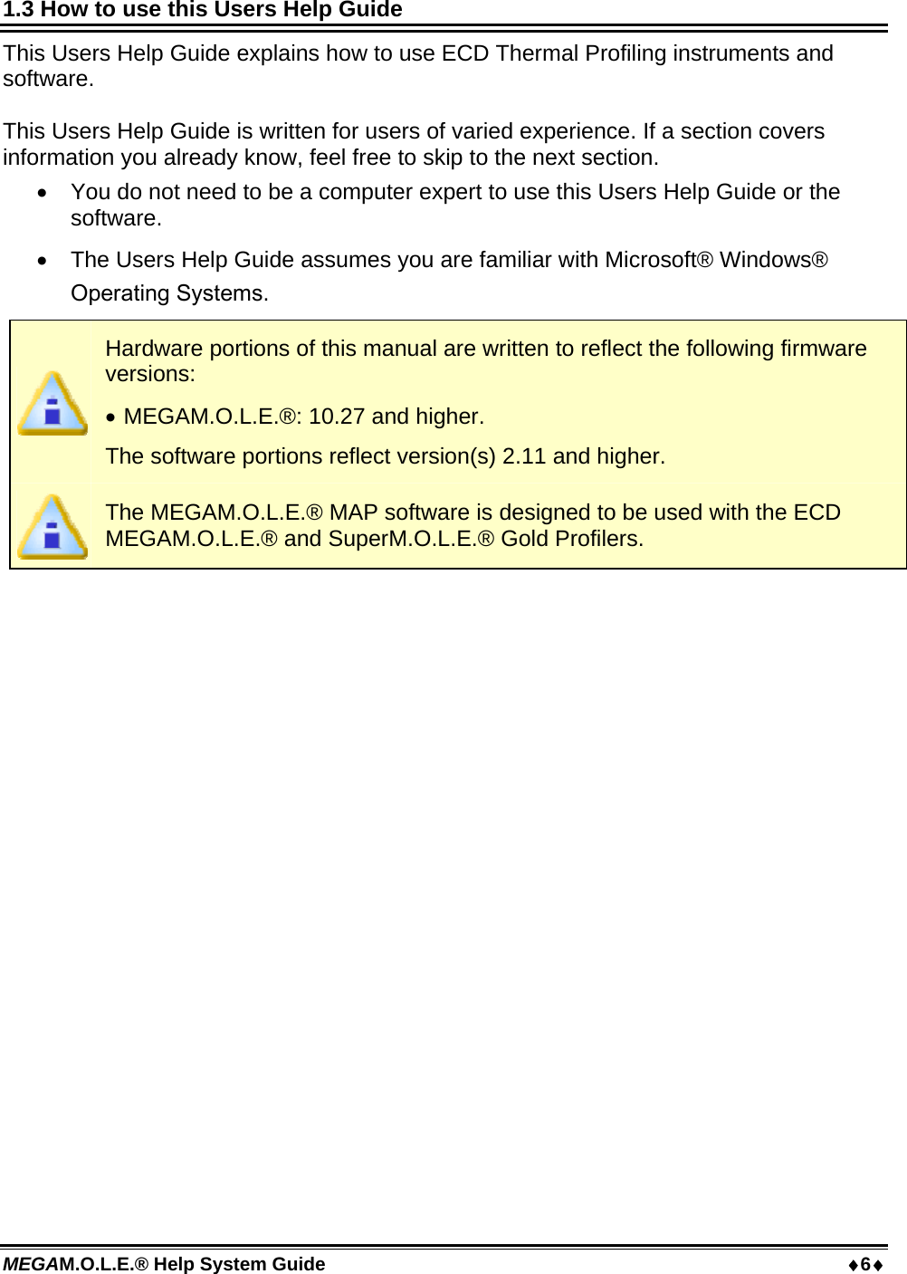 MEGAM.O.L.E.® Help System Guide  6 1.3 How to use this Users Help Guide This Users Help Guide explains how to use ECD Thermal Profiling instruments and software.  This Users Help Guide is written for users of varied experience. If a section covers information you already know, feel free to skip to the next section.  You do not need to be a computer expert to use this Users Help Guide or the software.  The Users Help Guide assumes you are familiar with Microsoft® Windows®.  Hardware portions of this manual are written to reflect the following firmware versions:  MEGAM.O.L.E.®: 10.27 and higher. The software portions reflect version(s) 2.11 and higher.  The MEGAM.O.L.E.® MAP software is designed to be used with the ECD MEGAM.O.L.E.® and SuperM.O.L.E.® Gold Profilers.  