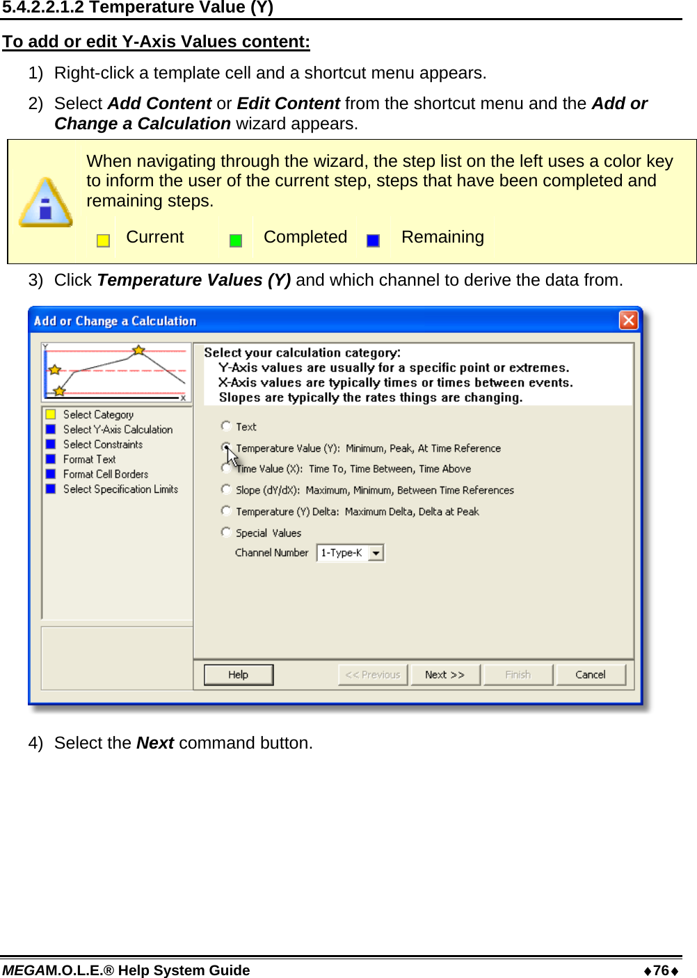 MEGAM.O.L.E.® Help System Guide  76 5.4.2.2.1.2 Temperature Value (Y) To add or edit Y-Axis Values content: 1)  Right-click a template cell and a shortcut menu appears. 2) Select Add Content or Edit Content from the shortcut menu and the Add or Change a Calculation wizard appears.  When navigating through the wizard, the step list on the left uses a color key to inform the user of the current step, steps that have been completed and remaining steps.  Current   Completed  Remaining 3) Click Temperature Values (Y) and which channel to derive the data from.  4) Select the Next command button. 