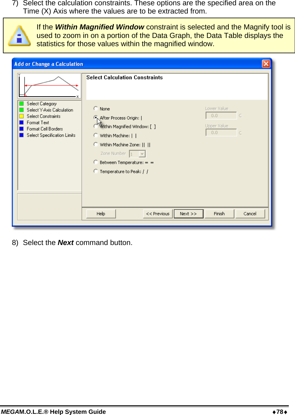 MEGAM.O.L.E.® Help System Guide  78 7)  Select the calculation constraints. These options are the specified area on the Time (X) Axis where the values are to be extracted from.  If the Within Magnified Window constraint is selected and the Magnify tool is used to zoom in on a portion of the Data Graph, the Data Table displays the statistics for those values within the magnified window.  8) Select the Next command button. 