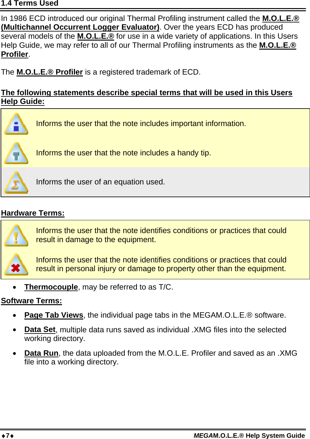 7 MEGAM.O.L.E.® Help System Guide  1.4 Terms Used In 1986 ECD introduced our original Thermal Profiling instrument called the M.O.L.E.® (Multichannel Occurrent Logger Evaluator). Over the years ECD has produced several models of the M.O.L.E.® for use in a wide variety of applications. In this Users Help Guide, we may refer to all of our Thermal Profiling instruments as the M.O.L.E.® Profiler.  The M.O.L.E.® Profiler is a registered trademark of ECD.  The following statements describe special terms that will be used in this Users Help Guide:  Informs the user that the note includes important information.  Informs the user that the note includes a handy tip.  Informs the user of an equation used.  Hardware Terms:  Informs the user that the note identifies conditions or practices that could result in damage to the equipment.  Informs the user that the note identifies conditions or practices that could result in personal injury or damage to property other than the equipment.  Thermocouple, may be referred to as T/C. Software Terms:  Page Tab Views, the individual page tabs in the MEGAM.O.L.E.® software.  Data Set, multiple data runs saved as individual .XMG files into the selected working directory.  Data Run, the data uploaded from the M.O.L.E. Profiler and saved as an .XMG file into a working directory.  