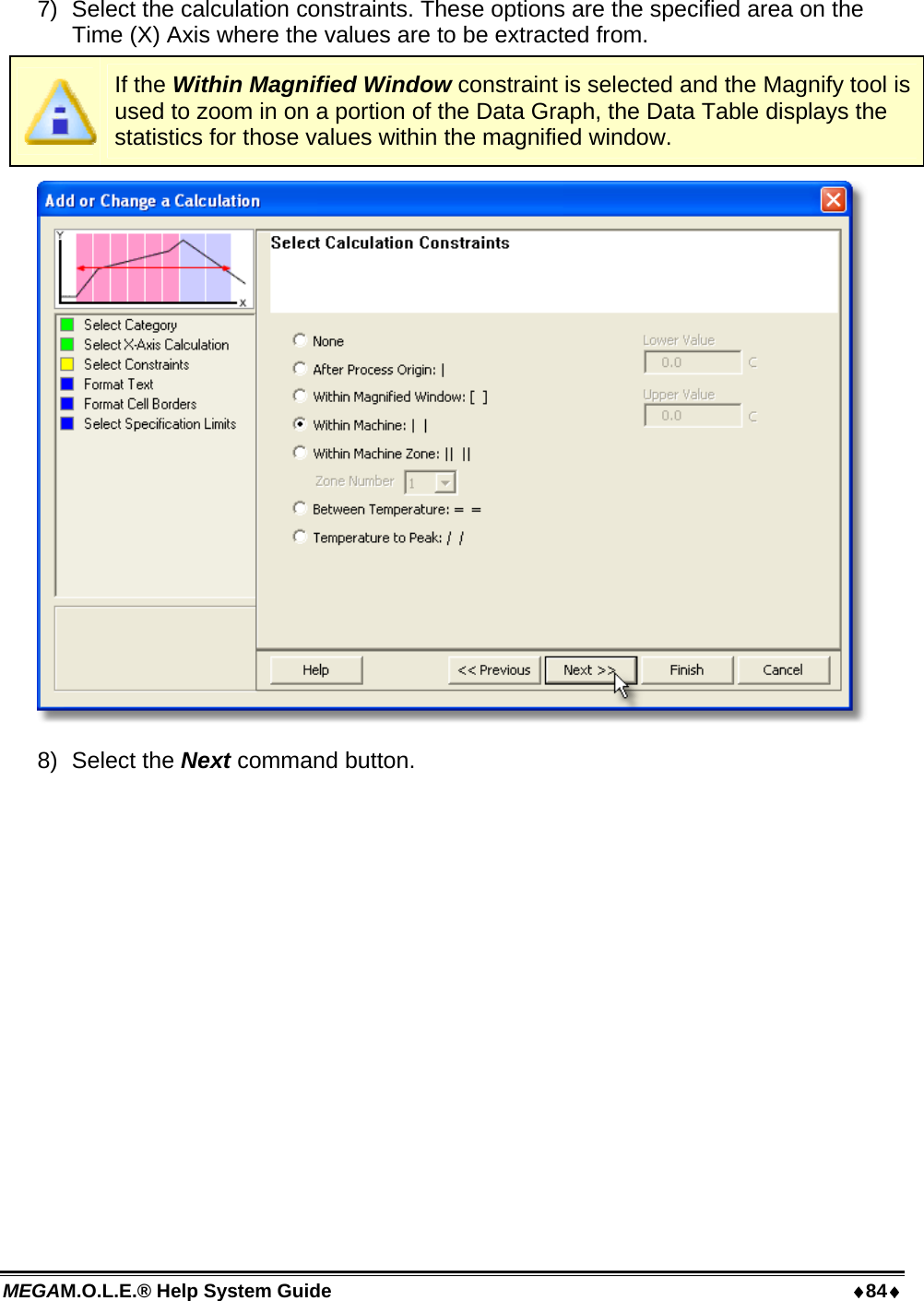 MEGAM.O.L.E.® Help System Guide  84 7)  Select the calculation constraints. These options are the specified area on the Time (X) Axis where the values are to be extracted from.  If the Within Magnified Window constraint is selected and the Magnify tool is used to zoom in on a portion of the Data Graph, the Data Table displays the statistics for those values within the magnified window.  8) Select the Next command button. 