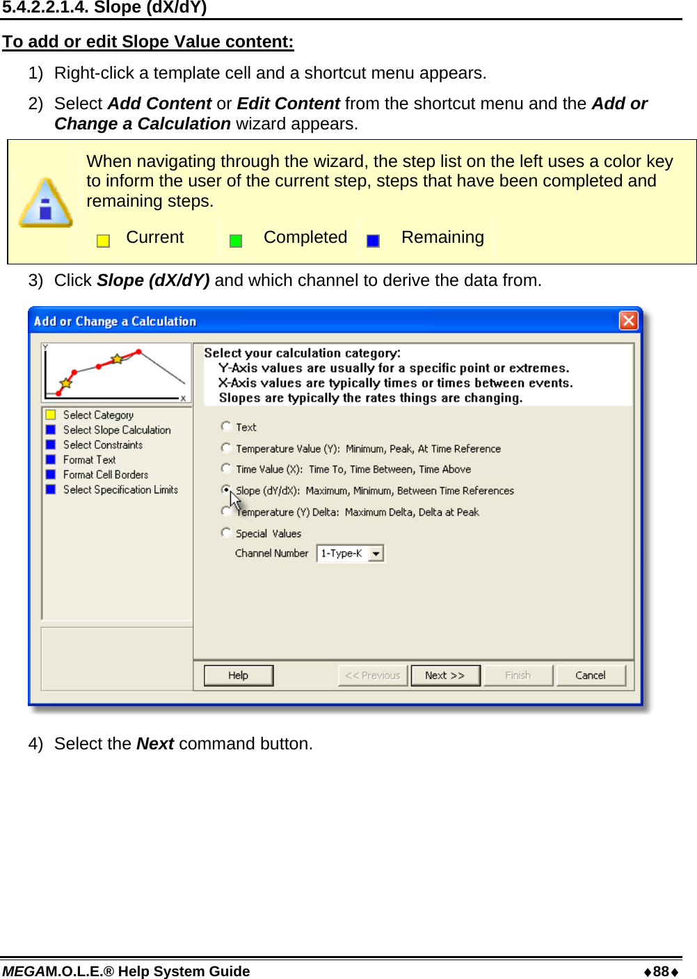 MEGAM.O.L.E.® Help System Guide  88 5.4.2.2.1.4. Slope (dX/dY) To add or edit Slope Value content: 1)  Right-click a template cell and a shortcut menu appears. 2) Select Add Content or Edit Content from the shortcut menu and the Add or Change a Calculation wizard appears.  When navigating through the wizard, the step list on the left uses a color key to inform the user of the current step, steps that have been completed and remaining steps.  Current   Completed  Remaining 3) Click Slope (dX/dY) and which channel to derive the data from.  4) Select the Next command button. 